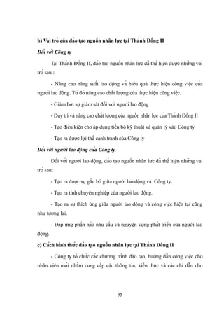 b) Vai trò của đào tạo nguồn nhân lực tại Thành Đồng II
Đối với Công ty
Tại Thành Đồng II, đào tạo nguồn nhân lực đã thể hiện được những vai
trò sau :
- Nâng cao năng suất lao động và hiệu quả thực hiện công việc của
người lao động. Từ đó nâng cao chất lượng của thực hiện công việc.
- Giảm bớt sự giám sát đối với người lao động
- Duy trì và nâng cao chất lượng của nguồn nhân lực của Thành Đồng II
- Tạo điều kiện cho áp dụng tiến bộ kỹ thuật và quản lý vào Công ty
- Tạo ra được lợi thế cạnh tranh của Công ty
Đối với người lao động của Công ty
Đối với người lao động, đào tạo nguồn nhân lực đã thể hiện những vai
trò sau:
- Tạo ra được sự gắn bó giữa người lao động và Công ty.
- Tạo ra tính chuyên nghiệp của người lao động.
- Tạo ra sự thích ứng giữa người lao động và công việc hiện tại cũng
như tương lai.
- Đáp ứng phần nào nhu cầu và nguyện vọng phát triển của người lao
động.
c) Cách hình thức đào tạo nguồn nhân lực tại Thành Đồng II
- Công ty tổ chức các chương trình đào tạo, hướng dẫn công việc cho
nhân viên mới nhằm cung cấp các thông tin, kiến thức và các chỉ dẫn cho
35
 