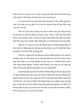 nhân viên mới về công việc và Công ty, giúp cho nhân viên mới nhanh chóng
thích nghi với điều kiện, cách thức làm việc trong Công ty.
- Các chương đào tạo, huấn luyện kỹ năng được tổ chức nhằm giúp cho
nhân viên nâng cao tay nghề và có các kỹ năng phù hợp để thực hiện công
việc theo yêu cầu.
- Đối với Công nhân Xưởng sản xuất và nhân viên giao hàng thì đào
tạo kỹ thuật an toàn lao động là rất quan trọng. Công ty thực hiện hoạt động
đào tạo này thường xuyên và liên tục nhằm hướng dẫn công nhân cách thức
thực hiện công việc an toàn, nhằm ngăn ngừa các trường hợp tai nạn lao động.
- Đào tạo và nâng cao trình độ chuyên môn, kỹ thuật thường được tổ
chức định kỳ nhằm giúp cho đội ngũ cán bộ chuyên môn kỹ thuật luôn được
cập nhật với các kiến thức, kỹ năng mới.
- Đào tạo và phát triển các năng lực quản trị nhằm giúp cho các quản trị
gia được tiếp xúc, làm quen với các phương pháp làm việc mới, nâng cao kỹ
năng thực hành và các kinh nghiệm tổ chức quản lý và khuyến khích nhân
viên trong doanh nghiệp. Chương trình thường chú trọng vào kỹ năng thủ
lĩnh, kỹ năng giao tiếp, kỹ năng phân tích và ra quyết định.
- Cách thức đào tạo phổ biến nhất tại Thành Đồng II là kèm cặp tại chỗ.
Nó được áp dụng hiệu quả trong việc đào tạo nhân viên mới của Phòng kinh
doanh, Phòng kế toán. Tại xưởng sản xuất và trại chăn nuôi những công nhân
mới đến làm việc chưa có nhiều kinh nghiệm được giao những công việc đơn
giản và dần dần học hỏi từ những công nhân giàu kinh nghiệm hơn. Quá trình
đào tạo diễn ra ngay tại nơi làm việc nên nhân viên học hỏi rất nhanh và đồng
thời vẫn tham gia vào quá trình sản xuất.
36
 