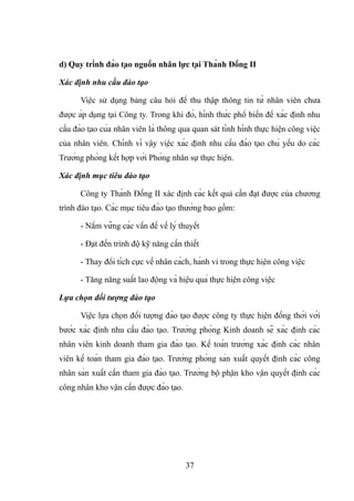 d) Quy trình đào tạo nguồn nhân lực tại Thành Đồng II
Xác định nhu cầu đào tạo
Việc sử dụng bảng câu hỏi để thu thập thông tin từ nhân viên chưa
được áp dụng tại Công ty. Trong khi đó, hình thức phổ biến để xác định nhu
cầu đào tạo của nhân viên là thông qua quan sát tình hình thực hiện công việc
của nhân viên. Chính vì vậy việc xác định nhu cầu đào tạo chủ yếu do các
Trưởng phòng kết hợp với Phòng nhân sự thực hiện.
Xác định mục tiêu đào tạo
Công ty Thành Đồng II xác định các kết quả cần đạt được của chương
trình đào tạo. Các mục tiêu đào tạo thường bao gồm:
- Nắm vững các vấn đề về lý thuyết
- Đạt đến trình độ kỹ năng cần thiết
- Thay đổi tích cực về nhân cách, hành vi trong thực hiện công việc
- Tăng năng suất lao động và hiệu quả thực hiện công việc
Lựa chọn đối tượng đào tạo
Việc lựa chọn đối tượng đào tạo được công ty thực hiện đồng thời với
bước xác định nhu cầu đào tạo. Trưởng phòng Kinh doanh sẽ xác định các
nhân viên kinh doanh tham gia đào tạo. Kế toán trưởng xác định các nhân
viên kế toán tham gia đào tạo. Trưởng phòng sản xuất quyết định các công
nhân sản xuất cần tham gia đào tạo. Trưởng bộ phận kho vận quyết định các
công nhân kho vận cần được đào tạo.
37
 