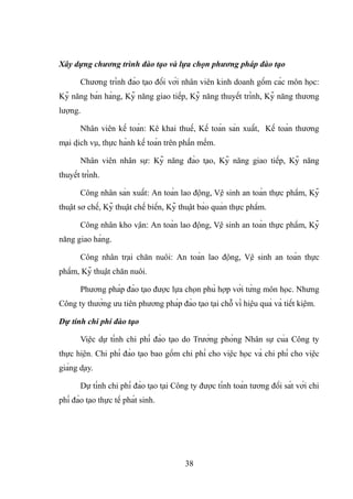 Xây dựng chương trình đào tạo và lựa chọn phương pháp đào tạo
Chương trình đào tạo đối với nhân viên kinh doanh gồm các môn học:
Kỹ năng bán hàng, Kỹ năng giao tiếp, Kỹ năng thuyết trình, Kỹ năng thương
lượng.
Nhân viên kế toán: Kê khai thuế, Kế toán sản xuất, Kế toán thương
mại dịch vụ, thực hành kế toán trên phần mềm.
Nhân viên nhân sự: Kỹ năng đào tạo, Kỹ năng giao tiếp, Kỹ năng
thuyết trình.
Công nhân sản xuất: An toàn lao động, Vệ sinh an toàn thực phẩm, Kỹ
thuật sơ chế, Kỹ thuật chế biến, Kỹ thuật bảo quản thực phẩm.
Công nhân kho vận: An toàn lao động, Vệ sinh an toàn thực phẩm, Kỹ
năng giao hàng.
Công nhân trại chăn nuôi: An toàn lao động, Vệ sinh an toàn thực
phẩm, Kỹ thuật chăn nuôi.
Phương pháp đào tạo được lựa chọn phù hợp với từng môn học. Nhưng
Công ty thường ưu tiên phương pháp đào tạo tại chỗ vì hiệu quả và tiết kiệm.
Dự tính chi phí đào tạo
Việc dự tính chi phí đào tạo do Trưởng phòng Nhân sự của Công ty
thực hiện. Chi phí đào tạo bao gồm chi phí cho việc học và chi phí cho việc
giảng dạy.
Dự tính chi phí đào tạo tại Công ty được tính toán tương đối sát với chi
phí đào tạo thực tế phát sinh.
38
 
