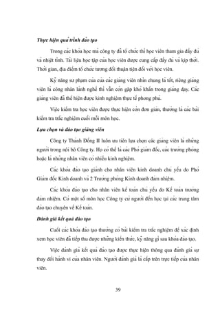 Thực hiện quá trình đào tạo
Trong các khóa học mà công ty đã tổ chức thì học viên tham gia đầy đủ
và nhiệt tình. Tài liệu học tập của học viên được cung cấp đầy đủ và kịp thời.
Thời gian, địa điểm tổ chức tương đối thuận tiện đối với học viên.
Kỹ năng sư phạm của của các giảng viên nhìn chung là tốt, riêng giảng
viên là công nhân lành nghề thì vẫn còn gặp khó khắn trong giảng dạy. Các
giảng viên đã thể hiện được kinh nghiệm thực tế phong phú.
Việc kiểm tra học viên được thực hiện còn đơn giản, thường là các bài
kiểm tra trắc nghiệm cuối mỗi môn học.
Lựa chọn và đào tạo giảng viên
Công ty Thành Đồng II luôn ưu tiên lựa chọn các giảng viên là những
người trong nội bộ Công ty. Họ có thể là các Phó giám đốc, các trưởng phòng
hoặc là những nhân viên có nhiều kinh nghiệm.
Các khóa đào tạo giành cho nhân viên kinh doanh chủ yếu do Phó
Giám đốc Kinh doanh và 2 Trưởng phòng Kinh doanh đảm nhiệm.
Các khóa đào tạo cho nhân viên kế toán chủ yếu do Kế toán trưởng
đảm nhiệm. Có một số môn học Công ty cử người đến học tại các trung tâm
đào tạo chuyên về Kế toán.
Đánh giá kết quả đào tạo
Cuối các khóa đào tạo thường có bài kiểm tra trắc nghiệm để xác định
xem học viên đã tiếp thu được những kiến thức, kỹ năng gì sau khóa đào tạo.
Việc đánh giá kết quả đào tạo được thực hiện thông qua đánh giá sự
thay đổi hành vi của nhân viên. Người đánh giá là cấp trên trực tiếp của nhân
viên.
39
 