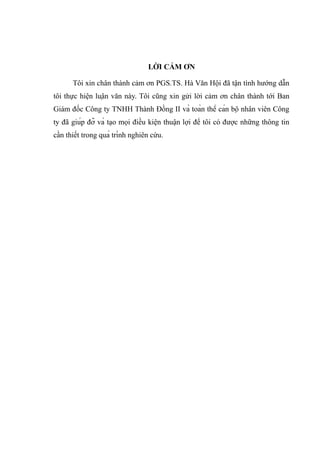 LỜI CẢM ƠN
Tôi xin chân thành cảm ơn PGS.TS. Hà Văn Hội đã tận tình hướng dẫn
tôi thực hiện luận văn này. Tôi cũng xin gửi lời cảm ơn chân thành tới Ban
Giám đốc Công ty TNHH Thành Đồng II và toàn thể cán bộ nhân viên Công
ty đã giúp đỡ và tạo mọi điều kiện thuận lợi để tôi có được những thông tin
cần thiết trong quá trình nghiên cứu.
 