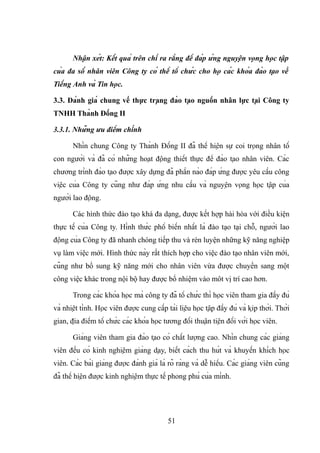 Nhận xét: Kết quả trên chỉ ra rằng để đáp ứng nguyện vọng học tập
của đa số nhân viên Công ty có thể tổ chức cho họ các khóa đào tạo về
Tiếng Anh và Tin học.
3.3. Đánh giá chung về thực trạng đào tạo nguồn nhân lực tại Công ty
TNHH Thành Đồng II
3.3.1. Những ưu điểm chính
Nhìn chung Công ty Thành Đồng II đã thể hiện sự coi trọng nhân tố
con người và đã có những hoạt động thiết thực để đào tạo nhân viên. Các
chương trình đào tạo được xây dựng đã phần nào đáp ứng được yêu cầu công
việc của Công ty cũng như đáp ứng nhu cầu và nguyện vọng học tập của
người lao động.
Các hình thức đào tạo khá đa dạng, được kết hợp hài hòa với điều kiện
thực tế của Công ty. Hình thức phổ biến nhất là đào tạo tại chỗ, người lao
động của Công ty đã nhanh chóng tiếp thu và rèn luyện những kỹ năng nghiệp
vụ làm việc mới. Hình thức này rất thích hợp cho việc đào tạo nhân viên mới,
cũng như bổ sung kỹ năng mới cho nhân viên vừa được chuyển sang một
công việc khác trong nội bộ hay được bổ nhiệm vào môt vị trí cao hơn.
Trong các khóa học mà công ty đã tổ chức thì học viên tham gia đầy đủ
và nhiệt tình. Học viên được cung cấp tài liệu học tập đầy đủ và kịp thời. Thời
gian, địa điểm tổ chức các khóa học tương đối thuận tiện đối với học viên.
Giảng viên tham gia đào tạo có chất lượng cao. Nhìn chung các giảng
viên đều có kinh nghiệm giảng dạy, biết cách thu hút và khuyến khích học
viên. Các bài giảng được đánh giá là rõ ràng và dễ hiểu. Các giảng viên cũng
đã thể hiện được kinh nghiệm thực tế phong phú của mình.
51
 