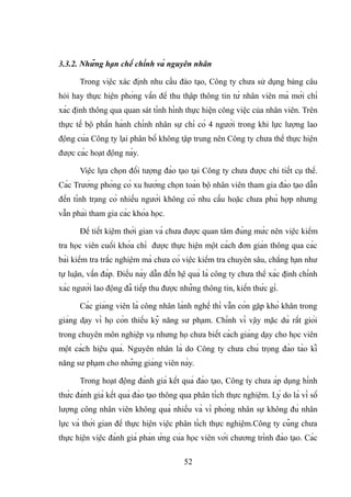 3.3.2. Những hạn chế chính và nguyên nhân
Trong việc xác định nhu cầu đào tạo, Công ty chưa sử dụng bảng câu
hỏi hay thực hiện phỏng vấn để thu thập thông tin từ nhân viên mà mới chỉ
xác định thông qua quan sát tình hình thực hiện công việc của nhân viên. Trên
thực tế bộ phần hành chính nhân sự chỉ có 4 người trong khi lực lượng lao
động của Công ty lại phân bố không tập trung nên Công ty chưa thể thực hiện
được các hoạt động này.
Việc lựa chọn đối tượng đào tạo tại Công ty chưa được chi tiết cụ thể.
Các Trưởng phòng có xu hướng chọn toàn bộ nhân viên tham gia đào tạo dẫn
đến tình trạng có nhiều người không có nhu cầu hoặc chưa phù hợp nhưng
vẫn phải tham gia các khóa học.
Để tiết kiệm thời gian và chưa được quan tâm đúng mức nên việc kiểm
tra học viên cuối khóa chỉ được thực hiện một cách đơn giản thông qua các
bài kiểm tra trắc nghiệm mà chưa có việc kiểm tra chuyên sâu, chẳng hạn như
tự luận, vấn đáp. Điều này dẫn đến hệ quả là công ty chưa thể xác định chính
xác người lao động đã tiếp thu được những thông tin, kiến thức gì.
Các giảng viên là công nhân lành nghề thì vẫn còn gặp khó khăn trong
giảng dạy vì họ còn thiếu kỹ năng sư phạm. Chính vì vậy mặc dù rất giỏi
trong chuyên môn nghiệp vụ nhưng họ chưa biết cách giảng dạy cho học viên
một cách hiệu quả. Nguyên nhân là do Công ty chưa chú trọng đào tào kĩ
năng sư phạm cho những giảng viên này.
Trong hoạt động đánh giá kết quả đào tạo, Công ty chưa áp dụng hình
thức đánh giá kết quả đào tạo thông qua phân tích thực nghiệm. Lý do là vì số
lượng công nhân viên không quá nhiều và vì phòng nhân sự không đủ nhân
lực và thời gian để thực hiện việc phân tích thực nghiệm.Công ty cũng chưa
thực hiện việc đánh giá phản ứng của học viên với chương trình đào tạo. Các
52
 