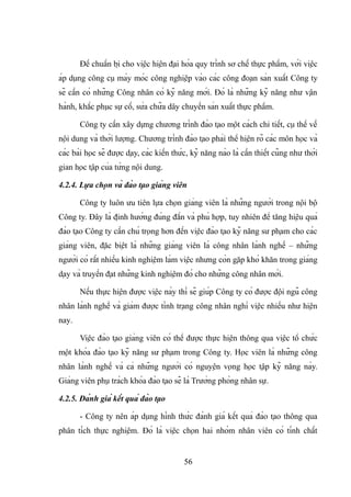 Để chuẩn bị cho việc hiện đại hóa quy trình sơ chế thực phẩm, với việc
áp dụng công cụ máy móc công nghiệp vào các công đoạn sản xuất Công ty
sẽ cần có những Công nhân có kỹ năng mới. Đó là những kỹ năng như vận
hành, khắc phục sự cố, sửa chữa dây chuyền sản xuất thực phẩm.
Công ty cần xây dựng chương trình đào tạo một cách chi tiết, cụ thể về
nội dung và thời lượng. Chương trình đào tạo phải thể hiện rõ các môn học và
các bài học sẽ được dạy, các kiến thức, kỹ năng nào là cần thiết cũng như thời
gian học tập của từng nội dung.
4.2.4. Lựa chọn và đào tạo giảng viên
Công ty luôn ưu tiên lựa chọn giảng viên là những người trong nội bộ
Công ty. Đây là định hướng đúng đắn và phù hợp, tuy nhiên để tăng hiệu quả
đào tạo Công ty cần chú trọng hơn đến việc đào tạo kỹ năng sư phạm cho các
giảng viên, đặc biệt là những giảng viên là công nhân lành nghề – những
người có rất nhiều kinh nghiệm làm việc nhưng còn gặp khó khăn trong giảng
dạy và truyền đạt những kinh nghiệm đó cho những công nhân mới.
Nếu thực hiện được việc này thì sẽ giúp Công ty có được đội ngũ công
nhân lành nghề và giảm được tình trạng công nhân nghỉ việc nhiều như hiện
nay.
Việc đào tạo giảng viên có thể được thực hiện thông qua việc tổ chức
một khóa đào tạo kỹ năng sư phạm trong Công ty. Học viên là những công
nhân lành nghề và cả những người có nguyện vọng học tập kỹ năng này.
Giảng viên phụ trách khóa đào tạo sẽ là Trưởng phòng nhân sự.
4.2.5. Đánh giá kết quả đào tạo
- Công ty nên áp dụng hình thức đánh giá kết quả đào tạo thông qua
phân tích thực nghiệm. Đó là việc chọn hai nhóm nhân viên có tính chất
56
 
