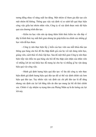 tương đồng nhau về năng suất lao động. Một nhóm sẽ tham gia đào tạo còn
một nhóm thì không. Thông qua việc xác định và so sánh kết quả thực hiện
công việc giữa hai nhóm nhân viên, Công ty sẽ xác định được mức độ hiệu
quả của chương trình đào tạo.
- Kiểm tra học viên nên áp dụng thêm hình thức kiểm tra vấn đáp vì
đây là hình thức tuy mất thời gian nhưng lại giúp kiểm tra chính xác những gì
học viên đã học được.
- Công ty nên thực hiện lấy ý kiến của học viên sau mỗi khóa đào tạo
thông qua bảng câu hỏi để thu thập đánh giá của họ với nội dung môn học,
giảng viên, cách thức tổ chức lớp học. Sau đó một thời gian Công ty nên thực
hiện tiếp việc điều tra qua bảng câu hỏi để thu thập cảm nhận của nhân viên
về những ích lợi mà khóa học đã mang lại cho họ và những gì họ vận dụng
hiệu quả vào công việc.
- Đánh giá định lượng hiệu quả đào tạo: về lâu dài công ty nên thực
hiện đánh giá định lượng hiệu quả đào tạo để có thể xác định chính xác hơn
hiệu quả đào tạo. Tuy nhiên việc xác định các chi phí đào tạo là dễ dàng
nhưng xác định các lợi ích bằng tiền do đào tạo mang lại thì rất khó chính
xác. Chính vì vậy nhiệm vụ trọng tâm của Phòng Nhân sự là đo lường các lợi
ích này.
57
 