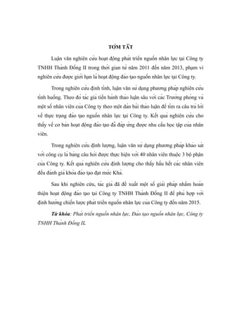 TÓM TẮT
Luận văn nghiên cứu hoạt động phát triển nguồn nhân lực tại Công ty
TNHH Thành Đồng II trong thời gian từ năm 2011 đến năm 2013, phạm vi
nghiên cứu được giới hạn là hoạt động đào tạo nguồn nhân lực tại Công ty.
Trong nghiên cứu định tính, luận văn sử dụng phương pháp nghiên cứu
tình huống. Theo đó tác giả tiến hành thảo luận sâu với các Trưởng phòng và
một số nhân viên của Công ty theo một dàn bài thảo luận để tìm ra câu trả lời
về thực trạng đào tạo nguồn nhân lực tại Công ty. Kết quả nghiên cứu cho
thấy về cơ bản hoạt động đào tạo đã đáp ứng được nhu cầu học tập của nhân
viên.
Trong nghiên cứu định lượng, luận văn sử dụng phương pháp khảo sát
với công cụ là bảng câu hỏi được thực hiện với 40 nhân viên thuộc 3 bộ phận
của Công ty. Kết quả nghiên cứu định lượng cho thấy hầu hết các nhân viên
đều đánh giá khóa đào tạo đạt mức Khá.
Sau khi nghiên cứu, tác giả đã đề xuất một số giải pháp nhằm hoàn
thiện hoạt động đào tạo tại Công ty TNHH Thành Đồng II để phù hợp với
định hướng chiến lược phát triển nguồn nhân lực của Công ty đến năm 2015.
Từ khóa: Phát triển nguồn nhân lực, Đào tạo nguồn nhân lực, Công ty
TNHH Thành Đồng II.
 