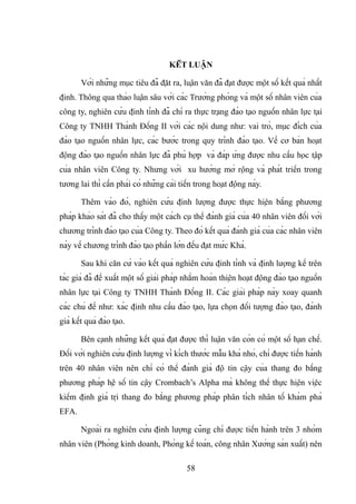KẾT LUẬN
Với những mục tiêu đã đặt ra, luận văn đã đạt được một số kết quả nhất
định. Thông qua thảo luận sâu với các Trưởng phòng và một số nhân viên của
công ty, nghiên cứu định tính đã chỉ ra thực trạng đào tạo nguồn nhân lực tại
Công ty TNHH Thành Đồng II với các nội dung như: vai trò, mục đích của
đào tạo nguồn nhân lực, các bước trong quy trình đào tạo. Về cơ bản hoạt
động đào tạo nguồn nhân lực đã phù hợp và đáp ứng được nhu cầu học tập
của nhân viên Công ty. Nhưng với xu hướng mở rộng và phát triển trong
tương lai thì cần phải có những cải tiến trong hoạt động này.
Thêm vào đó, nghiên cứu định lượng được thực hiện bằng phương
pháp khảo sát đã cho thấy một cách cụ thể đánh giá của 40 nhân viên đối với
chương trình đào tạo của Công ty. Theo đó kết quả đánh giá của các nhân viên
này về chương trình đào tạo phần lớn đều đạt mức Khá.
Sau khi căn cứ vào kết quả nghiên cứu định tính và định lượng kể trên
tác giả đã đề xuất một số giải pháp nhằm hoàn thiện hoạt động đào tạo nguồn
nhân lực tại Công ty TNHH Thành Đồng II. Các giải pháp này xoay quanh
các chủ đề như: xác định nhu cầu đào tạo, lựa chọn đối tượng đào tạo, đánh
giá kết quả đào tạo.
Bên cạnh những kết quả đạt được thì luận văn còn có một số hạn chế.
Đối với nghiên cứu định lượng vì kích thước mẫu khá nhỏ, chỉ được tiến hành
trên 40 nhân viên nên chỉ có thể đánh giá độ tin cậy của thang đo bằng
phương pháp hệ số tin cậy Crombach’s Alpha mà không thể thực hiện việc
kiểm định giá trị thang đo bằng phương pháp phân tích nhân tố khám phá
EFA.
Ngoài ra nghiên cứu định lượng cũng chỉ được tiến hành trên 3 nhóm
nhân viên (Phòng kinh doanh, Phòng kế toán, công nhân Xưởng sản xuất) nên
58
 