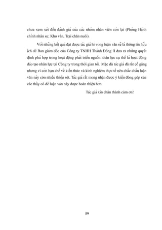 chưa xem xét đến đánh giá của các nhóm nhân viên còn lại (Phòng Hành
chính nhân sự, Kho vận, Trại chăn nuôi).
Với những kết quả đạt được tác giả hi vọng luận văn sẽ là thông tin hữu
ích để Ban giám đốc của Công ty TNHH Thành Đồng II đưa ra những quyết
định phù hợp trong hoạt động phát triển nguồn nhân lực cụ thể là hoạt động
đào tạo nhân lực tại Công ty trong thời gian tới. Mặc dù tác giả đã rất cố gắng
nhưng vì còn hạn chế về kiến thức và kinh nghiệm thực tế nên chắc chắn luận
văn này còn nhiều thiếu sót. Tác giả rất mong nhận được ý kiến đóng góp của
các thầy cô để luận văn này được hoàn thiện hơn.
Tác giả xin chân thành cảm ơn!
59
 
