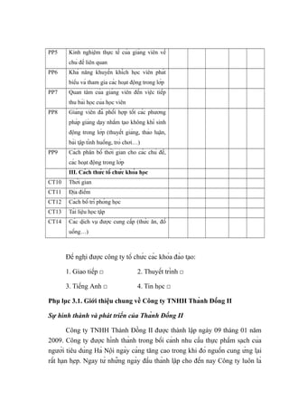 PP5 Kinh nghiệm thực tế của giảng viên về
chủ đề liên quan
PP6 Khả năng khuyến khích học viên phát
biểu và tham gia các hoạt động trong lớp
PP7 Quan tâm của giảng viên đến việc tiếp
thu bài học của học viên
PP8 Giảng viên đã phối hợp tốt các phương
pháp giảng dạy nhằm tạo không khí sinh
động trong lớp (thuyết giảng, thảo luận,
bài tập tình huống, trò chơi…)
PP9 Cách phân bố thời gian cho các chủ đề,
các hoạt động trong lớp
III. Cách thức tổ chức khóa học
CT10 Thời gian
CT11 Địa điểm
CT12 Cách bố trí phòng học
CT13 Tài liệu học tập
CT14 Các dịch vụ được cung cấp (thức ăn, đồ
uống…)
Đề nghị được công ty tổ chức các khóa đào tạo:
1. Giao tiếp □ 2. Thuyết trình □
3. Tiếng Anh □ 4. Tin học □
Phụ lục 3.1. Giới thiệu chung về Công ty TNHH Thành Đồng II
Sự hình thành và phát triển của Thành Đồng II
Công ty TNHH Thành Đồng II được thành lập ngày 09 tháng 01 năm
2009. Công ty được hình thành trong bối cảnh nhu cầu thực phẩm sạch của
người tiêu dùng Hà Nội ngày càng tăng cao trong khi đó nguồn cung ứng lại
rất hạn hẹp. Ngay từ những ngày đầu thành lập cho đến nay Công ty luôn là
 