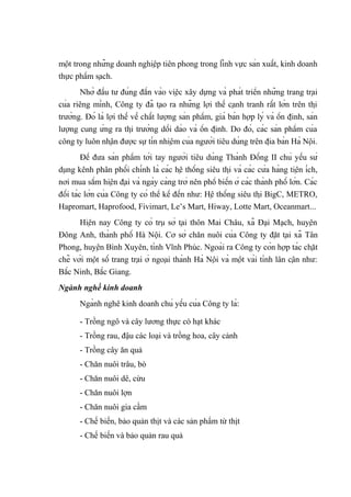 một trong những doanh nghiệp tiên phong trong lĩnh vực sản xuất, kinh doanh
thực phẩm sạch.
Nhờ đầu tư đúng đắn vào việc xây dựng và phát triển những trang trại
của riêng mình, Công ty đã tạo ra những lợi thế cạnh tranh rất lớn trên thị
trường. Đó là lợi thế về chất lượng sản phẩm, giá bán hợp lý và ổn định, sản
lượng cung ứng ra thị trường dồi dào và ổn định. Do đó, các sản phẩm của
công ty luôn nhận được sự tín nhiệm của người tiêu dùng trên địa bàn Hà Nội.
Để đưa sản phẩm tới tay người tiêu dùng Thành Đồng II chủ yếu sử
dụng kênh phân phối chính là các hệ thống siêu thị và các cửa hàng tiện ích,
nơi mua sắm hiện đại và ngày càng trở nên phổ biến ở các thành phố lớn. Các
đối tác lớn của Công ty có thể kể đến như: Hệ thống siêu thị BigC, METRO,
Hapromart, Haprofood, Fivimart, Le’s Mart, Hiway, Lotte Mart, Oceanmart...
Hiện nay Công ty có trụ sở tại thôn Mai Châu, xã Đại Mạch, huyện
Đông Anh, thành phố Hà Nội. Cơ sở chăn nuôi của Công ty đặt tại xã Tân
Phong, huyện Bình Xuyên, tỉnh Vĩnh Phúc. Ngoài ra Công ty còn hợp tác chặt
chẽ với một số trang trại ở ngoại thành Hà Nội và một vài tỉnh lân cận như:
Bắc Ninh, Bắc Giang.
Ngành nghề kinh doanh
Ngành nghê kinh doanh chủ yếu của Công ty là:
- Trồng ngô và cây lương thực có hạt khác
- Trồng rau, đậu các loại và trồng hoa, cây cảnh
- Trồng cây ăn quả
- Chăn nuôi trâu, bò
- Chăn nuôi dê, cừu
- Chăn nuôi lợn
- Chăn nuôi gia cầm
- Chế biến, bảo quản thịt và các sản phẩm từ thịt
- Chế biến và bảo quản rau quả
 