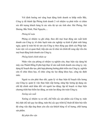 Với định hướng mở rộng hoạt động kinh doanh ra khắp miền Bắc,
Công ty đã thành lập Phòng kinh doanh 2 với nhiệm vụ phát triển và chăm
sóc đối tượng khách hàng là các siêu thị tại các tỉnh như: Hải Phòng, Hải
Dương, Bắc Ninh, Thái Nguyên,…
Phòng kế toán
Phòng có nhiệm vụ ghi chép, theo dõi mọi hoạt động sản xuất kinh
doanh của Công ty; tổ chức hạch toán các nghiệp vụ kinh tế phát sinh hàng
ngày, quản lý toàn bộ tài sản của Công ty theo đúng quy định của Pháp luật.
Làm việc với cơ quan thuế; tiếp cận các tổ chức tài chính để cung cấp vốn cho
mọi hoạt động kinh doanh của Công ty.
Phòng hành chính nhân sự
Nhân viên của phòng có nhiệm vụ nghiên cứu, thực hiện xây dựng bộ
máy của Thành Đồng II phù hợp thực tế sản xuất kinh doanh của công ty; xây
dựng kế hoạch đào tạo, phù hợp phương hướng phát triển của Công ty; nghiên
cứu tổ chức khoa học, tổ chức công tác lao động khoa học, công tác định
mức.
Ngoài ra còn phải theo dõi, quản lý và thực hiện kế hoạch tiền lương
của Công ty; quản lý việc thực hiện xếp lương, nâng bậc lương áp dụng các
chế độ chính sách khác đối với người lao động; lập kế hoạch và thực hiện
chương trình bảo hiểm lao động, an toàn lao động cho toàn Công ty.
Xưởng sản xuất
Xưởng có nhiệm vụ sơ chế, chế biến các sản phẩm của Công ty; tuân
thủ chặt chẽ nội quy lao động, tuân thủ các quy trình kỹ thuât để đảm bảo tiến
độ công việc đáp ứng được yêu cầu của khách hàng về số lượng, chất lượng
sản phẩm.
Bộ phận kho vận
 