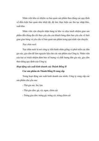 Nhân viên kho có nhiệm vụ bảo quản sản phẩm theo đúng các quy định
về điều kiện bảo quản như nhiệt độ, độ ẩm; thực hiện các thủ tục nhập kho,
xuất kho.
Nhân viên vận chuyển nhận hàng từ kho và chịu trách nhiệm giao sản
phẩm đến đúng địa chỉ theo yêu cầu của khách hàng đảm bảo yêu cầu về thời
gian giao hàng và yêu cầu về bảo quản sản phẩm trong quá trình vận chuyển.
Trại chăn nuôi
Trại chăn nuôi là nơi công ty tiến hành nhân giống và phát triển các đàn
gia súc, gia cầm để làm nguyên liệu cho các sản phẩm của Công ty. Nhân viên
của trại có trách nhiệm đảm bảo số lượng và chất lượng đàn gia súc, gia cầm
theo đúng quy định của Công ty.
Hoạt động sản xuất kinh doanh của Thành Đồng II
Các sản phẩm do Thành Đồng II cung cấp
Trong hoạt động sản xuất kinh doanh của mình, Công ty cung cấp các
sản phẩm chủ yếu sau:
- Thịt gia súc: bò, lợn
- Thịt gia cầm: gà, vịt, ngan, chim cút
- Trứng gia cầm: trứng gà, trứng vịt, trứng chim cút
 