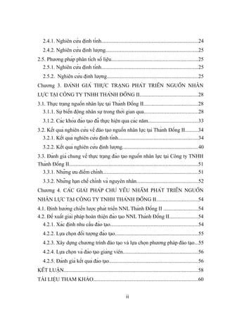 2.4.1. Nghiên cứu định tính.........................................................................24
2.4.2. Nghiên cứu định lượng......................................................................25
2.5. Phương pháp phân tích số liệu.................................................................25
2.5.1. Nghiên cứu định tính.........................................................................25
2.5.2. Nghiên cứu định lượng.....................................................................25
Chương 3. ĐÁNH GIÁ THỰC TRẠNG PHÁT TRIỂN NGUỒN NHÂN
LỰC TẠI CÔNG TY TNHH THÀNH ĐỒNG II............................................28
3.1. Thực trạng nguồn nhân lực tại Thành Đồng II.........................................28
3.1.1. Sự biến động nhân sự trong thời gian qua.........................................28
3.1.2. Các khóa đào tạo đã thực hiện qua các năm......................................33
3.2. Kết quả nghiên cứu về đào tạo nguồn nhân lực tại Thành Đồng II..........34
3.2.1. Kết quả nghiên cứu định tính............................................................34
3.2.2. Kết quả nghiên cứu định lượng.........................................................40
3.3. Đánh giá chung về thực trạng đào tạo nguồn nhân lực tại Công ty TNHH
Thành Đồng II.................................................................................................51
3.3.1. Những ưu điểm chính........................................................................51
3.3.2. Những hạn chế chính và nguyên nhân..............................................52
Chương 4. CÁC GIẢI PHÁP CHỦ YẾU NHẰM PHÁT TRIỂN NGUỒN
NHÂN LỰC TẠI CÔNG TY TNHH THÀNH ĐỒNG II...............................54
4.1. Định hướng chiến lược phát triển NNL Thành Đồng II ..........................54
4.2. Đề xuất giải pháp hoàn thiện đào tạo NNL Thành Đồng II.....................54
4.2.1. Xác định nhu cầu đào tạo..................................................................54
4.2.2. Lựa chọn đối tượng đào tạo...............................................................55
4.2.3. Xây dựng chương trình đào tạo và lựa chọn phương pháp đào tạo...55
4.2.4. Lựa chọn và đào tạo giảng viên.........................................................56
4.2.5. Đánh giá kết quả đào tạo...................................................................56
KẾT LUẬN.....................................................................................................58
TÀI LIỆU THAM KHẢO...............................................................................60
ii
 
