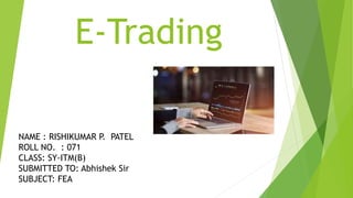 E-Trading
NAME : RISHIKUMAR P. PATEL
ROLL NO. : 071
CLASS: SY-ITM(B)
SUBMITTED TO: Abhishek Sir
SUBJECT: FEA
 