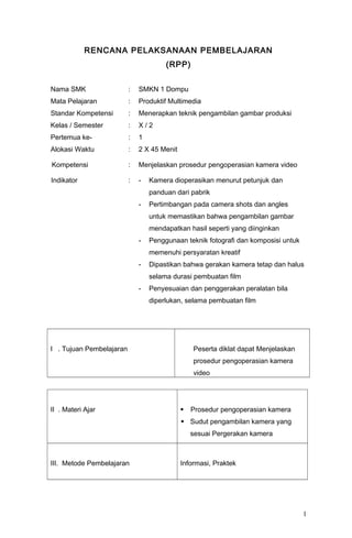 RENCANA PELAKSANAAN PEMBELAJARAN
(RPP)
Nama SMK : SMKN 1 Dompu
Mata Pelajaran : Produktif Multimedia
Standar Kompetensi : Menerapkan teknik pengambilan gambar produksi
Kelas / Semester : X / 2
Pertemua ke- : 1
Alokasi Waktu : 2 X 45 Menit
Kompetensi : Menjelaskan prosedur pengoperasian kamera video
Indikator : - Kamera dioperasikan menurut petunjuk dan
panduan dari pabrik
- Pertimbangan pada camera shots dan angles
untuk memastikan bahwa pengambilan gambar
mendapatkan hasil seperti yang diinginkan
- Penggunaan teknik fotografi dan komposisi untuk
memenuhi persyaratan kreatif
- Dipastikan bahwa gerakan kamera tetap dan halus
selama durasi pembuatan film
- Penyesuaian dan penggerakan peralatan bila
diperlukan, selama pembuatan film
I . Tujuan Pembelajaran Peserta diklat dapat Menjelaskan
prosedur pengoperasian kamera
video
II . Materi Ajar  Prosedur pengoperasian kamera
 Sudut pengambilan kamera yang
sesuai Pergerakan kamera
III. Metode Pembelajaran Informasi, Praktek
1
 