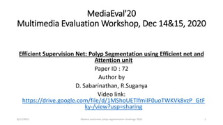 MediaEval'20
Multimedia Evaluation Workshop, Dec 14&15, 2020
Efficient Supervision Net: Polyp Segmentation using Efficient net and
Attention unit
Paper ID : 72
Author by
D. Sabarinathan, R.Suganya
Video link:
https://drive.google.com/file/d/1MShoUETlfmiIF0uoTWKVk8vzP_GtF
ky-/view?usp=sharing
1
8/17/2021 Medico automatic polyp segmentation challenge 2020
 
