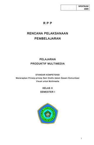 SPEKTRUM
                                             072.B.08             2009




                          R P P


          RENCANA PELAKSANAAN
                  PEMBELAJARAN




                       PELAJARAN
              PRODUKTIF MULTIMEDIA



                   STANDAR KOMPETENSI
Menerapkan Prinsip-prinsip Seni Grafis dalam Desain Komunikasi
                   Visual untuk Multimedia


                          KELAS X
                       SEMESTER I




                                                                 1
 