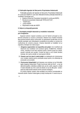 3. Publicaţiile Agenţiei de Stat pentru Proprietatea Intelectuală
Publicaţiile periodice ale Agenţiei de Stat pentru Proprietatea Intelectuală
(în continuare AGEPI) în care este reflectată tematica protecţiei desenelor şi
modelelor industriale sunt:
s Buletinul Oficial de Proprietate Industrială (în continuare BOPI);
^ Revista de proprietate intelectuală "INTELLECTUS";
• "AGEPI Info";
• Lecturi AGEPI;
s Rapoartele anuale ale AGEPI.
II. Noţiuni şi dispoziţii generale
1. Avantajele protejării desenelor şi modelelor industriale
prin înregistrare
Aspectul exterior original constituie unul din factorii principali ce de-
termină vânzarea cu succes a produsului. Desenul sau modelul industrial
face produsul atractiv pentru consumator, iar aprecierea vizuală este unul din
criteriile esenţiale care influenţează cumpărătorul să prefere un produs din
multitudinea de variante propuse. Crearea desenelor şi modelelor noi şi
originale urmăreşte mai multe scopuri:
1. Atragerea segmentelor noi (specifice) ale pieţei: mici modificări ale
desenului sau modelului unor produse (genţi, încălţăminte, îmbrăcă-
minte, umbrele) le pot face atractive pentru diverse grupe de vârstă,
grupări culturale sau sociale. Funcţia de bază a unui model rămâne
aceeaşi, dar copiii şi adulţii vor avea gusturi diferite.
2. Crearea unei noi nişe în cadrul pieţei: se realizează prin introducerea
unor modele creative pentru produsele proprii pentru a le diferenţia de
produsele concurenţilor.
3. Promovarea întreprinderii: prin lansarea unor produse noi se îmbunătă-
ţeşte imaginea întreprinderii. Poate fi promovat „stilul de firmă" - un şir de
elemente (grafice, coloristice şi altele) care, pe de o parte, asigură o unitate
în toate obiectele sau într-o serie de obiecte, iar pe de altă parte - eviden-
ţiază pe piaţă aceste obiecte printre produse analogice.
Un produs original, evident, este rezultatul unor eforturi considerabile ce
necesită căutări creative îndelungate şi soluţii neobişnuite. în acest scop se
6
 