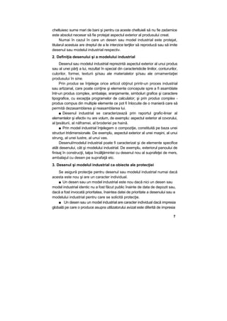 cheltuiesc sume mari de bani şi pentru ca aceste cheltuieli să nu fie zadarnice
este absolut necesar să fie protejat aspectul exterior al produsului creat.
Numai în cazul în care un desen sau model industrial este protejat,
titularul acestuia are dreptul de a le interzice terţilor să reproducă sau să imite
desenul sau modelul industrial respectiv.
2. Definiţia desenului şi a modelului industrial
Desenul sau modelul industrial reprezintă aspectul exterior al unui produs
sau al unei părţi a lui, rezultat în special din caracteristicile liniilor, contururilor,
culorilor, formei, texturii şi/sau ale materialelor şi/sau ale ornamentaţiei
produsului în sine.
Prin produs se înţelege orice articol obţinut printr-un proces industrial
sau artizanal, care poate conţine şi elemente concepute spre a fi asamblate
într-un produs complex, ambalaje, aranjamente, simboluri grafice şi caractere
tipografice, cu excepţia programelor de calculator; şi prin produs complex -
produs compus din multiple elemente ce pot fi înlocuite de o manieră care să
permită dezasamblarea şi reasamblarea lui.
■ Desenul industrial se caracterizează prin raportul grafic-liniar al
elementelor şi efectiv nu are volum, de exemplu: aspectul exterior al covorului,
al ţesăturii, al năframei, al broderiei pe haină.
■ Prin model industrial înţelegem o compoziţie, constituită pe baza unei
structuri tridimensionale. De exemplu, aspectul exterior al unei maşini, al unui
strung, al unei lustre, al unui vas.
Desenul/modelul industrial poate fi caracterizat şi de elemente specifice
atât desenului, cât şi modelului industrial. De exemplu, exteriorul panoului de
finisaj în construcţii, talpa încălţămintei cu desenul nou al suprafeţei de mers,
ambalajul cu desen pe suprafaţă etc.
3. Desenul şi modelul industrial ca obiecte ale protecţiei
Se asigură protecţie pentru desenul sau modelul industrial numai dacă
acesta este nou şi are un caracter individual.
■ Un desen sau un model industrial este nou dacă nici un desen sau
model industrial identic nu a fost făcut public înainte de data de depozit sau,
dacă a fost invocată prioritatea, înaintea datei de prioritate a desenului sau a
modelului industrial pentru care se solicită protecţie.
■ Un desen sau un model industrial are caracter individual dacă impresia
globală pe care o produce asupra utilizatorului avizat este diferită de impresia
7
 