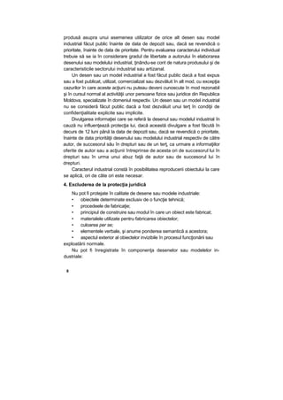 produsă asupra unui asemenea utilizator de orice alt desen sau model
industrial făcut public înainte de data de depozit sau, dacă se revendică o
prioritate, înainte de data de prioritate. Pentru evaluarea caracterului individual
trebuie să se ia în considerare gradul de libertate a autorului în elaborarea
desenului sau modelului industrial, ţinându-se cont de natura produsului şi de
caracteristicile sectorului industrial sau artizanal.
Un desen sau un model industrial a fost făcut public dacă a fost expus
sau a fost publicat, utilizat, comercializat sau dezvăluit în alt mod, cu excepţia
cazurilor în care aceste acţiuni nu puteau deveni cunoscute în mod rezonabil
şi în cursul normal al activităţii unor persoane fizice sau juridice din Republica
Moldova, specializate în domeniul respectiv. Un desen sau un model industrial
nu se consideră făcut public dacă a fost dezvăluit unui terţ în condiţii de
confidenţialitate explicite sau implicite.
Divulgarea informaţiei care se referă la desenul sau modelul industrial în
cauză nu influenţează protecţia lui, dacă această divulgare a fost făcută în
decurs de 12 luni până la data de depozit sau, dacă se revendică o prioritate,
înainte de data priorităţii desenului sau modelului industrial respectiv de către
autor, de succesorul său în drepturi sau de un terţ, ca urmare a informaţiilor
oferite de autor sau a acţiunii întreprinse de acesta ori de succesorul lui în
drepturi sau în urma unui abuz faţă de autor sau de succesorul lui în
drepturi.
Caracterul industrial constă în posibilitatea reproducerii obiectului la care
se aplică, ori de câte ori este necesar.
4. Excluderea de la protecţia juridică
Nu pot fi protejate în calitate de desene sau modele industriale:
• obiectele determinate exclusiv de o funcţie tehnică;
• procedeele de fabricaţie;
• principiul de construire sau modul în care un obiect este fabricat;
• materialele utilizate pentru fabricarea obiectelor;
• culoarea per se;
• elementele verbale, şi anume ponderea semantică a acestora;
• aspectul exterior al obiectelor invizibile în procesul funcţionării sau
exploatării normale.
Nu pot fi înregistrate în componenţa desenelor sau modelelor in-
dustriale:
8
 