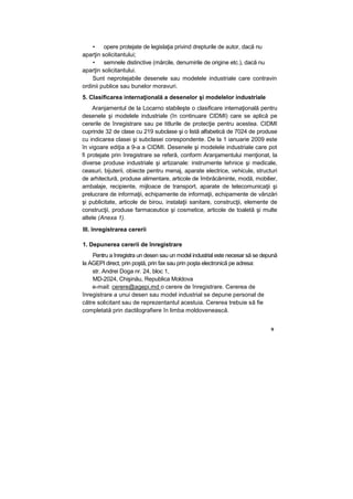 • opere protejate de legislaţia privind drepturile de autor, dacă nu
aparţin solicitantului;
• semnele distinctive (mărcile, denumirile de origine etc.), dacă nu
aparţin solicitantului.
Sunt neprotejabile desenele sau modelele industriale care contravin
ordinii publice sau bunelor moravuri.
5. Clasificarea internaţională a desenelor şi modelelor industriale
Aranjamentul de la Locarno stabileşte o clasificare internaţională pentru
desenele şi modelele industriale (în continuare CIDMI) care se aplică pe
cererile de înregistrare sau pe titlurile de protecţie pentru acestea. CIDMI
cuprinde 32 de clase cu 219 subclase şi o listă alfabetică de 7024 de produse
cu indicarea clasei şi subclasei corespondente. De la 1 ianuarie 2009 este
în vigoare ediţia a 9-a a CIDMI. Desenele şi modelele industriale care pot
fi protejate prin înregistrare se referă, conform Aranjamentului menţionat, la
diverse produse industriale şi artizanale: instrumente tehnice şi medicale,
ceasuri, bijuterii, obiecte pentru menaj, aparate electrice, vehicule, structuri
de arhitectură, produse alimentare, articole de îmbrăcăminte, modă, mobilier,
ambalaje, recipiente, mijloace de transport, aparate de telecomunicaţii şi
prelucrare de informaţii, echipamente de informaţii, echipamente de vânzări
şi publicitate, articole de birou, instalaţii sanitare, construcţii, elemente de
construcţii, produse farmaceutice şi cosmetice, articole de toaletă şi multe
altele (Anexa 1).
III. înregistrarea cererii
1. Depunerea cererii de înregistrare
Pentru a înregistra un desen sau un model industrial este necesar să se depună
la AGEPI direct, prin poştă, prin fax sau prin poşta electronică pe adresa:
str. Andrei Doga nr. 24, bloc 1,
MD-2024, Chişinău, Republica Moldova
e-mail: cerere@agepi.md o cerere de înregistrare. Cererea de
înregistrare a unui desen sau model industrial se depune personal de
către solicitant sau de reprezentantul acestuia. Cererea trebuie să fie
completată prin dactilografiere în limba moldovenească.
9
 