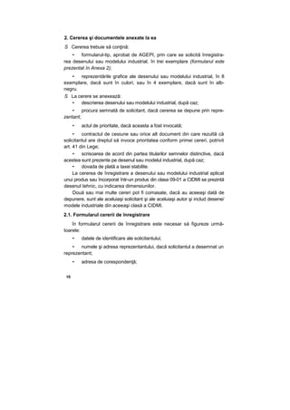2. Cererea şi documentele anexate la ea
S Cererea trebuie să conţină:
• formularul-tip, aprobat de AGEPI, prin care se solicită înregistra-
rea desenului sau modelului industrial, în trei exemplare (formularul este
prezentat în Anexa 2);
• reprezentările grafice ale desenului sau modelului industrial, în 8
exemplare, dacă sunt în culori, sau în 4 exemplare, dacă sunt în alb-
negru.
S La cerere se anexează:
• descrierea desenului sau modelului industrial, după caz;
• procura semnată de solicitant, dacă cererea se depune prin repre-
zentant;
• actul de prioritate, dacă aceasta a fost invocată;
• contractul de cesiune sau orice alt document din care rezultă că
solicitantul are dreptul să invoce prioritatea conform primei cereri, potrivit
art. 41 din Lege;
• scrisoarea de acord din partea titularilor semnelor distinctive, dacă
acestea sunt prezente pe desenul sau modelul industrial, după caz;
• dovada de plată a taxei stabilite.
La cererea de înregistrare a desenului sau modelului industrial aplicat
unui produs sau încorporat într-un produs din clasa 09-01 a CIDMI se prezintă
desenul tehnic, cu indicarea dimensiunilor.
Două sau mai multe cereri pot fi comasate, dacă au aceeaşi dată de
depunere, sunt ale aceluiaşi solicitant şi ale aceluiaşi autor şi includ desene/
modele industriale din aceeaşi clasă a CIDMI.
2.1. Formularul cererii de înregistrare
în formularul cererii de înregistrare este necesar să figureze urmă-
toarele:
• datele de identificare ale solicitantului;
• numele şi adresa reprezentantului, dacă solicitantul a desemnat un
reprezentant;
• adresa de corespondenţă;
10
 