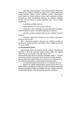 • informaţia privind produsele în care se preconizează încorporarea
desenului sau modelului industrial sau cărora li se va aplica desenul sau
modelul industrial, clasele, conform Clasificării Locarno, culorile pentru
fiecare desen sau model industrial în parte, dacă rezolvarea coloristică
constituie una dintre caracteristicile desenului sau modelului industrial,
numărul total de desene şi modele industriale pentru care se solicită
înregistrarea;
• revendicarea priorităţii, după caz;
• datele referitoare la o cerere divizată, după caz;
• autorul sau se face o declaraţie pe propria răspundere a solicitantu-
lui care să ateste că autorul a renunţat la dreptul de a fi menţionat;
• solicitarea amânării publicării desenului sau modelului industrial,
după caz;
• semnătura solicitantului, indicându-se clar numele şi prenumele,
precum şi data semnării.
Câte o reprezentare grafică a desenului sau modelului industrial se
reproduce pe fiecare exemplar al formularului cererii, celelalte se prezintă
într-un plic aparte.
2.2. Reprezentările grafice
Reprezentările grafice ale desenului sau ale modelului industrial pot fi
executate în formă de reproduceri grafice (inclusiv grafică prin mijloace
electronice) sau de fotografii în alb-negru sau în culori.
Reprezentările grafice trebuie să respecte următoarele condiţii: S se lipesc
sau se imprimă direct pe formularul cererii sau pe foi de hârtie separate.
Fiecare reprezentare grafică trebuie să se înscrie într-un dreptunghi ce nu
va conţine alte reprezentări sau părţi ale altei reprezentări grafice;
• vor avea dimensiunile minime de 3x3 cm, iar maxime de 16x16 cm;
• desenul sau modelul industrial trebuie reprodus pe fond neutru şi nu
trebuie retuşat cu cerneală sau corector fluid. Fondul se consideră neutru dacă
desenul sau modelul industrial se evidenţiază clar pe el. Imaginea trebuie să
fie clară şi distinctă, fără umbre, alte accesorii, persoane, animale etc.;
11
 
