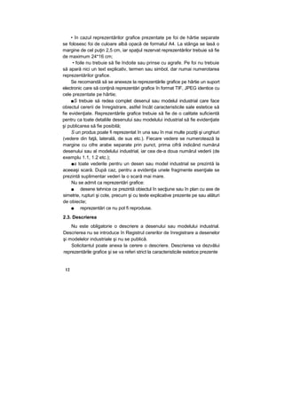 • în cazul reprezentărilor grafice prezentate pe foi de hârtie separate
se folosesc foi de culoare albă opacă de formatul A4. La stânga se lasă o
margine de cel puţin 2,5 cm, iar spaţiul rezervat reprezentărilor trebuie să fie
de maximum 24*16 cm;
• foile nu trebuie să fie îndoite sau prinse cu agrafe. Pe foi nu trebuie
să apară nici un text explicativ, termen sau simbol, dar numai numerotarea
reprezentărilor grafice.
Se recomandă să se anexeze la reprezentările grafice pe hârtie un suport
electronic care să conţină reprezentări grafice în format TIF, JPEG identice cu
cele prezentate pe hârtie;
■S trebuie să redea complet desenul sau modelul industrial care face
obiectul cererii de înregistrare, astfel încât caracteristicile sale estetice să
fie evidenţiate. Reprezentările grafice trebuie să fie de o calitate suficientă
pentru ca toate detaliile desenului sau modelului industrial să fie evidenţiate
şi publicarea să fie posibilă;
S un produs poate fi reprezentat în una sau în mai multe poziţii şi unghiuri
(vedere din faţă, laterală, de sus etc.). Fiecare vedere se numerotează la
margine cu cifre arabe separate prin punct, prima cifră indicând numărul
desenului sau al modelului industrial, iar cea de-a doua numărul vederii (de
exemplu 1.1, 1.2 etc.);
■s toate vederile pentru un desen sau model industrial se prezintă la
aceeaşi scară. După caz, pentru a evidenţia unele fragmente esenţiale se
prezintă suplimentar vederi la o scară mai mare.
Nu se admit ca reprezentări grafice:
■ desene tehnice ce prezintă obiectul în secţiune sau în plan cu axe de
simetrie, rupturi şi cote, precum şi cu texte explicative prezente pe sau alături
de obiecte;
■ reprezentări ce nu pot fi reproduse.
2.3. Descrierea
Nu este obligatorie o descriere a desenului sau modelului industrial.
Descrierea nu se introduce în Registrul cererilor de înregistrare a desenelor
şi modelelor industriale şi nu se publică.
Solicitantul poate anexa la cerere o descriere. Descrierea va dezvălui
reprezentările grafice şi se va referi strict la caracteristicile estetice prezente
12
 