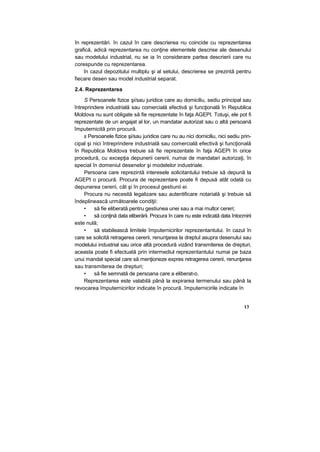 în reprezentări. în cazul în care descrierea nu coincide cu reprezentarea
grafică, adică reprezentarea nu conţine elementele descrise ale desenului
sau modelului industrial, nu se ia în considerare partea descrierii care nu
corespunde cu reprezentarea.
în cazul depozitului multiplu şi al setului, descrierea se prezintă pentru
fiecare desen sau model industrial separat.
2.4. Reprezentarea
S Persoanele fizice şi/sau juridice care au domiciliu, sediu principal sau
întreprindere industrială sau comercială efectivă şi funcţională în Republica
Moldova nu sunt obligate să fie reprezentate în faţa AGEPI. Totuşi, ele pot fi
reprezentate de un angajat al lor, un mandatar autorizat sau o altă persoană
împuternicită prin procură.
s Persoanele fizice şi/sau juridice care nu au nici domiciliu, nici sediu prin-
cipal şi nici întreprindere industrială sau comercială efectivă şi funcţională
în Republica Moldova trebuie să fie reprezentate în faţa AGEPI în orice
procedură, cu excepţia depunerii cererii, numai de mandatari autorizaţi, în
special în domeniul desenelor şi modelelor industriale.
Persoana care reprezintă interesele solicitantului trebuie să depună la
AGEPI o procură. Procura de reprezentare poate fi depusă atât odată cu
depunerea cererii, cât şi în procesul gestiunii ei.
Procura nu necesită legalizare sau autentificare notarială şi trebuie să
îndeplinească următoarele condiţii:
• să fie eliberată pentru gestiunea unei sau a mai multor cereri;
• să conţină data eliberării. Procura în care nu este indicată data întocmirii
este nulă;
• să stabilească limitele împuternicirilor reprezentantului. în cazul în
care se solicită retragerea cererii, renunţarea la dreptul asupra desenului sau
modelului industrial sau orice altă procedură vizând transmiterea de drepturi,
aceasta poate fi efectuată prin intermediul reprezentantului numai pe baza
unui mandat special care să menţioneze expres retragerea cererii, renunţarea
sau transmiterea de drepturi;
• să fie semnată de persoana care a eliberat-o.
Reprezentarea este valabilă până la expirarea termenului sau până la
revocarea împuternicirilor indicate în procură. împuternicirile indicate în
13
 