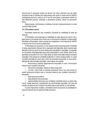 procură pot fi revocate înainte de termen de către solicitant sau de către
succesorul său în drepturi prin depunerea unei cereri în acest sens ia AGEPI
(retragerea procurii), precum şi în caz de renunţare a persoanei căreia i-a
fost eliberată procura, lichidare a persoanei juridice, deces al persoanei
fizice.
Desemnarea, schimbarea şi radierea înscrierii reprezentantului nu este
supusă plăţii taxelor.
2.5. Prioritatea cererii
Prioritatea desenului sau modelului industrial se stabileşte la data de
depozit.
S Prioritatea convenţională se stabileşte la data depunerii cererii într-o
ţară parte la Convenţia de la Paris sau la Acordul de instituire a Organizaţiei
Mondiale a Comerţului, dacă cererea de înregistrare a fost depusă la AGEPI
în termen de 6 luni de la această dată.
S Prioritatea de expunere a unui desen/model industrial poate fi stabilită
în baza exponatului introdus într-o expoziţie internaţională, dacă cererea este
depusă în termen de 6 luni de la data primei dezvăluiri în expoziţie. O expoziţie
se consideră internaţională dacă este organizată în mod oficial, dacă la ea
participă producători din mai multe state şi dacă informaţia despre această
expoziţie a fost adusă la cunoştinţă publicului în modul corespunzător. în cazul
invocării priorităţii de expunere, actul de prioritate reprezintă un document,
eliberat de administraţia expoziţiei, care trebuie să conţină:
• denumirea şi adresa organizatorului expoziţiei în care a fost expus
desenul sau modelul industrial;
• denumirea expoziţiei, adresa şi data inaugurării;
• numele, prenumele şi adresa persoanei fizice sau denumirea şi
sediul persoanei juridice care a introdus desenul sau modelul industrial în
expoziţie;
• data expunerii publice;
• data eliberării documentului;
• reprezentările desenului sau modelului industrial expus şi, dacă este
cazul, copiile descrierii, autentificate de administraţia expoziţiei, din care să
rezulte că desenul sau modelul industrial expus este identic cu cel solicitat.
în cazul depozitului multiplu, prioritatea cererii divizionare se stabileşte la
data de depozit sau la data priorităţii acestuia.
14
 