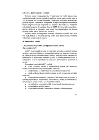 3. Cererea de înregistrare multiplă
Cererea poate fi depusă pentru înregistrarea mai multor desene sau
modele industriale (cerere multiplă). O astfel de cerere poate conţine până la
100 de desene sau modele industriale. Cu excepţia produselor ornamentale,
poate fi depusă o cerere de înregistrare multiplă dacă produsele referitor
la care se preconizează integrarea sau aplicarea desenelor sau modelelor
industriale fac parte din aceeaşi clasă a CIDMI. Ornamentul reprezintă un
element adiţional şi decorativ, care poate fi amplasat/aplicat pe diverse
produse fără a afecta semnificativ forma lor.
în cazul cererii de înregistrare multiple, solicitanţii şi autorii, dacă sunt
mai mulţi, trebuie să fie unii şi aceiaşi pentru toate desenele sau modelele
industriale consemnate în cerere.
IV. Examinarea cererii
1. Examinarea respectării condiţiilor de formă privind
depunerea cererii
AGEPI examinează cererea şi materialele anexate acesteia în scopul
verificării corectitudinii întocmirii şi respectării cerinţelorde depunere, în termen
de 2 luni de la data depunerii cererii. în cazul notificării trimise solicitantului,
termenul de la expedierea notificării şi până la primirea răspunsului de la
solicitant nu se ia în considerare la calcularea termenelor de examinare a
cererii.
în procesul examinării AGEPI verifică:
■ dacă conţinutul cererii şi reprezentările grafice ale desenului/
modelului industrial corespund cerinţelor prescrise;
■ dacă în dosar se conţin toate documentele anexate cererii;
■ dacă conţinutul documentelor anexate cererii corespunde cerinţelor
prescrise;
■ corectitudinea clasificării conform CIDMI şi denumirii produsului în
care se preconizează încorporarea desenului sau modelului industrial sau
căruia i se va aplica desenul sau modelul industrial;
■ corectitudinea invocării priorităţii convenţionale sau de expunere;
■ corectitudinea achitării taxelor;
■ dacă desenul/modelul industrial nu este exclus de la protecţie.
15
 