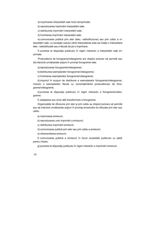 a) imprimarea interpretării sale încă neimprimate;
b) reproducerea imprimării interpretării sale;
c) distribuirea imprimării interpretării sale;
d) închirierea imprimării interpretării sale;
e) comunicarea publică prin eter (tele,- radiodifuziune) sau prin cablu a in-
terpretării sale, cu excepţia cazului când interpretarea este ea însăşi o interpretare
tele,- radiodifuzată sau e făcută de pe o imprimare;
f) punerea la dispoziţia publicului în regim interactiv a interpretării sale im-
primate.
Producătorul de fonograme/videograme are dreptul exclusiv să permită sau
să interzică următoarele acţiuni în privinţa fonogramei sale:
a) reproducerea fonogramei/videogramei;
b) distribuirea exemplarelor fonogramei/videogramei;
c) închirierea exemplarelor fonogramei/videogramei;
d) importul în scopuri de distribuire a exemplarelor fonogramei/videogramei,
inclusiv a exemplarelor făcute cu consimţământul producătorului de fono-
grame/videograme;
e) punerea la dispoziţia publicului în regim interactiv a fonogramei/video-
gramei;
f) adaptarea sau orice altă transformare a fonogramei.
Organizaţiile de difuziune prin eter şi prin cablu au dreptul exclusiv să permită
sau să interzică următoarele acţiuni în privinţa emisiunilor lor difuzate prin eter sau
cablu:
a) imprimarea emisiunii;
b) reproducerea unei imprimări a emisiunii;
c) distribuirea imprimării emisiunii;
d) comunicarea publică prin eter sau prin cablu a emisiunii;
e) retransmiterea emisiunii;
f) comunicarea publică a emisiunii în locuri accesibile publicului cu plată
pentru intrare;
g) punerea la dispoziţia publicului în regim interactiv a imprimării emisiunii.
12
 