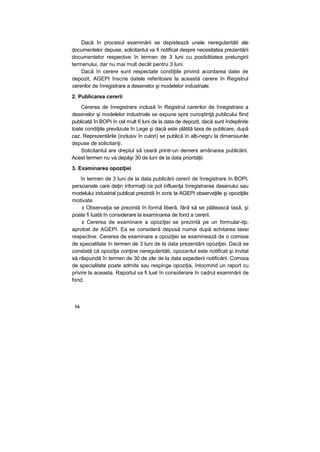 Dacă în procesul examinării se depistează unele neregularităti ale
documentelor depuse, solicitantul va fi notificat despre necesitatea prezentării
documentelor respective în termen de 3 luni cu posibilitatea prelungirii
termenului, dar nu mai mult decât pentru 3 luni.
Dacă în cerere sunt respectate condiţiile privind acordarea datei de
depozit, AGEPI înscrie datele referitoare la această cerere în Registrul
cererilor de înregistrare a desenelor şi modelelor industriale.
2. Publicarea cererii
Cererea de înregistrare inclusă în Registrul cererilor de înregistrare a
desenelor şi modelelor industriale se expune spre cunoştinţă publicului fiind
publicată în BOPI în cel mult 6 luni de la data de depozit, dacă sunt îndeplinite
toate condiţiile prevăzute în Lege şi dacă este plătită taxa de publicare, după
caz. Reprezentările (inclusiv în culori) se publică în alb-negru la dimensiunile
depuse de solicitanţi.
Solicitantul are dreptul să ceară printr-un demers amânarea publicării.
Acest termen nu va depăşi 30 de luni de la data priorităţii.
3. Examinarea opoziţiei
în termen de 3 luni de la data publicării cererii de înregistrare în BOPI,
persoanele care deţin informaţii ce pot influenţa înregistrarea desenului sau
modelului industrial publicat prezintă în scris la AGEPI observaţiile şi opoziţiile
motivate.
s Observaţia se prezintă în formă liberă, fără să se plătească taxă, şi
poate fi luată în considerare la examinarea de fond a cererii.
s Cererea de examinare a opoziţiei se prezintă pe un formular-tip,
aprobat de AGEPI. Ea se consideră depusă numai după achitarea taxei
respective. Cererea de examinare a opoziţiei se examinează de o comisie
de specialitate în termen de 3 luni de la data prezentării opoziţiei. Dacă se
constată că opoziţia conţine neregularităti, opozantul este notificat şi invitat
să răspundă în termen de 30 de zile de la data expedierii notificării. Comisia
de specialitate poate admite sau respinge opoziţia, întocmind un raport cu
privire la aceasta. Raportul va fi luat în considerare în cadrul examinării de
fond.
16
 