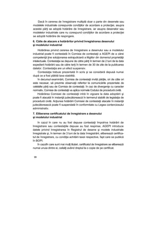 Dacă în cererea de înregistrare multiplă doar o parte din desenele sau
modelele industriale corespunde condiţiilor de acordare a protecţiei, asupra
acestei părţi se adoptă hotărâre de înregistrare, iar asupra desenelor sau
modelelor industriale care nu corespund condiţiilor de acordare a protecţiei
se adoptă hotărâre de respingere.
6. Căile de atacare a hotărârilor privind înregistrarea desenului
şi modelului industrial
Hotărârea privind cererea de înregistrare a desenului sau a modelului
industrial poate fi contestată în Comisia de contestaţii a AGEPI de a cărei
competenţă ţine soluţionarea extrajudiciară a litigiilor din domeniul proprietăţii
intelectuale. Contestaţia se depune de către părţi în termen de 2 luni de la data
expedierii hotărârii sau de către terţi în termen de 30 de zile de la publicarea
datelor. Contestaţia are un efect suspensiv.
Contestaţia trebuie prezentată în scris şi se consideră depusă numai
după ce a fost plătită taxa stabilită.
în decursul examinării, Comisia de contestaţii invită părţile, ori de câte ori
este necesar, să prezinte observaţii referitor la comunicările prezentate de
celelalte părţi sau de Comisia de contestaţii. în caz de divergenţe cu caracter
normativ, Comisia de contestaţii va aplica normele Codului de procedură civilă.
Hotărârea Comisiei de contestaţii intră în vigoare la data adoptării şi
poate fi atacată în instanţă judecătorească în termenul stabilit de legislaţia de
procedură civilă. Acţiunea hotărârii Comisiei de contestaţii atacate în instanţă
judecătorească poate fi suspendată în conformitate cu Legea contenciosului
administrativ.
7. Eliberarea certificatului de înregistrare a desenului
şi modelului industrial
în cazul în care nu au fost depuse contestaţii împotriva hotărârii de
înregistrare sau contestaţiile depuse au fost respinse, AGEPI introduce
datele privind înregistrarea în Registrul de desene şi modele industriale
înregistrate şi, în termen de 3 luni de la data înregistrării, eliberează certifica-
tul de înregistrare, cu condiţia achitării taxei respective, fapt care se publică
în BOPI.
în cazulîn care sunt mai mulţi titulari, certificatul de înregistrare se eliberează
numai unuia dintre ei, ceilalţi având dreptul la o copie de pe certificat.
18
 