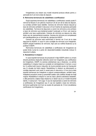 înregistrarea unui desen sau model industrial produce efecte pentru o
perioadă de 5 ani de la data de depozit.
8. Reînnoirea termenului de valabilitate a certificatului
După expirarea termenului de valabilitate a certificatului acesta poate fi
reînnoit la fiecare 5 ani până la maximum 25 de ani de la data de depozit,
cu condiţia achitării taxei stabilite. Cererea de reînnoire trebuie depusă şi
taxa de reînnoire achitată în decursul a 6 luni înainte de expirarea perioadei
de valabilitate. Termenul de depunere a cererii de reînnoire şi de achitare
a taxei de reînnoire sus-menţionat poate fi prelungit cu 6 luni, sub rezerva
achitării unei taxe suplimentare. Cererea de reînnoire se depune de către
titular sau de reprezentantul acestuia. Cererea de reînnoire se completează
prin dactilografiere pe un formular-tip, aprobat de AGEPI.
Cererea de reînnoire este examinată în termen de 2 luni de la data
depunerii la AGEPI. în cazul în care condiţiile de reînnoire sunt îndeplinite,
AGEPI adoptă hotărârea de reînnoire, fapt care se notifică titularului şi se
publică în BOPI.
Reînnoirea termenului de valabilitate a certificatului de înregistrare se
poate limita numai la o parte din desenele/modelele industriale incluse în
depozitul multiplu.
9. Restabilirea în drepturi
în cazul expirării termenului de procedură în faţa AGEPI având ca urmare
directă pierderea drepturilor aferente cererii de înregistrare sau certificatului
de înregistrare, AGEPI, la cererea solicitantului sau a titularului, va admite
restabilirea în drepturi dacă se constată că neîndeplinirea în termen a avut
loc în pofida luării tuturor măsurilor de bună-credinţă cerute de împrejurări
sau în situaţie de forţă majoră. Restabilirea în drepturi se efectuează cu
condiţia depunerii unei cereri în acest sens în decursul a 12 luni de la data
expirării termenului de îndeplinire a acţiunii corespunzătoare, achitării taxei,
îndeplinirii procedurii omise şi prezentării actelor care certifică situaţia de forţă
majoră. Restabilirea în drepturi nu are loc dacă, până la solicitarea restabilirii,
o altă persoană a obţinut deja dreptul la un desen sau la un model industrial
identic, în sensul art. 7 din Lege. în caz de neprezentare a cererii de reînnoire
a certificatului de înregistrare sau în caz de neplată a taxei de reînnoire,
termenul suplimentar de 6 luni se scade din perioada de 12 luni (revalidarea
certificatului de înregistrare).
19
 