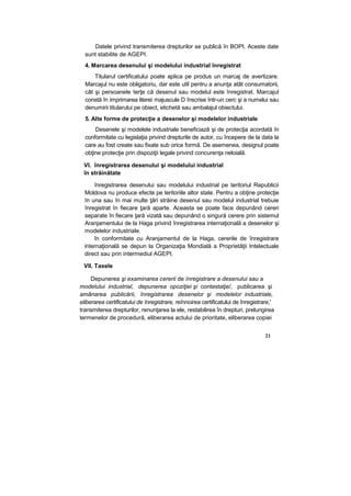 Datele privind transmiterea drepturilor se publică în BOPI. Aceste date
sunt stabilite de AGEPI.
4. Marcarea desenului şi modelului industrial înregistrat
Titularul certificatului poate aplica pe produs un marcaj de avertizare.
Marcajul nu este obligatoriu, dar este util pentru a anunţa atât consumatorii,
cât şi persoanele terţe că desenul sau modelul este înregistrat. Marcajul
constă în imprimarea literei majuscule D înscrise într-un cerc şi a numelui sau
denumirii titularului pe obiect, etichetă sau ambalajul obiectului.
5. Alte forme de protecţie a desenelor şi modelelor industriale
Desenele şi modelele industriale beneficiază şi de protecţia acordată în
conformitate cu legislaţia privind drepturile de autor, cu începere de la data la
care au fost create sau fixate sub orice formă. De asemenea, designul poate
obţine protecţie prin dispoziţii legale privind concurenţa neloială.
VI. înregistrarea desenului şi modelului industrial
în străinătate
înregistrarea desenului sau modelului industrial pe teritoriul Republicii
Moldova nu produce efecte pe teritoriile altor state. Pentru a obţine protecţie
în una sau în mai multe ţări străine desenul sau modelul industrial trebuie
înregistrat în fiecare ţară aparte. Aceasta se poate face depunând cereri
separate în fiecare ţară vizată sau depunând o singură cerere prin sistemul
Aranjamentului de la Haga privind înregistrarea internaţională a desenelor şi
modelelor industriale.
în conformitate cu Aranjamentul de la Haga, cererile de înregistrare
internaţională se depun la Organizaţia Mondială a Proprietăţii Intelectuale
direct sau prin intermediul AGEPI.
VII. Taxele
Depunerea şi examinarea cererii de înregistrare a desenului sau a
modelului industrial, depunerea opoziţiei şi contestaţie/, publicarea şi
amânarea publicării, înregistrarea desenelor şi modelelor industriale,
eliberarea certificatului de înregistrare, reînnoirea certificatului de înregistrare,'
transmiterea drepturilor, renunţarea la ele, restabilirea în drepturi, prelungirea
termenelor de procedură, eliberarea actului de prioritate, eliberarea copiei
21
 