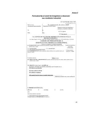 Anexa 2
Formularul-tip al cererii de înregistrare a desenului
sau modelului industrial
2112/FS/06.0/A/1/P/
Re f e r i n ţ a
solicitantului/reprezentantului:
Nr.
Data
2112/FS/06.0/A/1/P/
Se c o m p l e t e a z ă de c ă t r e AGEPI
Registratura AGEPI intrare:
Registrul cererilor de înregistrare a
desenelor şi modelelor industriale
(21) Nr. depozit
(22) Data depozit______________
Către AGENŢIA DE STAT PENTRU PROPRIETATEA INTELECTUALA A
REPUBLICII MOLDOVA
Str. Andrei Doga nr. 24, bloc 1, MD-2024, Chişinău, Republica Moldova, tel.: (37322) 40-05-06, их: 43-85-08
CERERE DE ÎNREGISTRARE A
DESENULUI SAU MODELULUI INDUSTRIAL
_________________________Cererea se va completa în 3 exemplare dactilografiate
I. (71) SOLICITANT (nume şi prenume sau denumire completă, adresă, telefon şi fax cu
prefixul zonei, e-mail)
I I persoană juridică ___________________ I I persoană fizică
I I alţi solicitanţi sunt prezentaţi în anexă
П. (74) REPREZENTANT (nume şi prenume, adresă, telefon şi fox cu prefixul zonei şi nr.
procurii, e-mail)
D mandatar autorizat Dalta persoana
Ш. ADRESA PENTRU CORESPONDENŢĂ (numele, prenumele persoanei de contact, adresă, telefon şi fax cu
prefixul zonei, e-mail)
IV. SOLICIT în baza Legii nr. 161/2007 art. ___
înregistrare a desenului sau modelului industrial pe care îl consider nou cu:
(54) indicarea produsului:
(51) clasa conform LOC(8):
(57) culorile revendicate:
(28) numărul total de desene şi modele industriale:________________
_ eliberarea pe numele meu a unui certificat de
V. PRIORITATE INVOCATĂ:
(33) Ţara (32) Data (31) Nr.
(23)
(locul, data, denumirea expoziţiei)
I 1 alte priorităţi invocate sunt prezentate în anexă
VI. (62) Cererea este DIVIZIONARA din cererea cu:
25
Nr.
Data
Numărul de identificare
de stat unic
(TONO/LDNP)
Cod ţară conform
normei ST. 3 OMPI
 