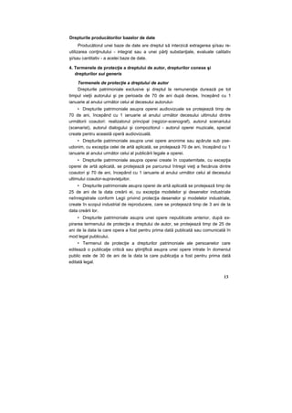 Drepturile producătorilor bazelor de date
Producătorul unei baze de date are dreptul să interzică extragerea şi/sau re-
utilizarea conţinutului - integral sau a unei părţi substanţiale, evaluate calitativ
şi/sau cantitativ - a acelei baze de date.
4. Termenele de protecţie a dreptului de autor, drepturilor conexe şi
drepturilor sui generis
Termenele de protecţie a dreptului de autor
Drepturile patrimoniale exclusive şi dreptul la remuneraţie durează pe tot
timpul vieţii autorului şi pe perioada de 70 de ani după deces, începând cu 1
ianuarie al anului următor celui al decesului autorului-
• Drepturile patrimoniale asupra operei audiovizuale se protejează timp de
70 de ani, începând cu 1 ianuarie al anului următor decesului ultimului dintre
următorii coautori: realizatorul principal (regizor-scenograf), autorul scenariului
(scenarist), autorul dialogului şi compozitorul - autorul operei muzicale, special
create pentru această operă audiovizuală.
• Drepturile patrimoniale asupra unei opere anonime sau apărute sub pse-
udonim, cu excepţia celei de artă aplicată, se protejează 70 de ani, începând cu 1
ianuarie al anului următor celui al publicării legale a operei.
• Drepturile patrimoniale asupra operei create în copaternitate, cu excepţia
operei de artă aplicată, se protejează pe parcursul întregii vieţi a fiecăruia dintre
coautori şi 70 de ani, începând cu 1 ianuarie al anului următor celui al decesului
ultimului coautor-supravieţuitor.
• Drepturile patrimoniale asupra operei de artă aplicată se protejează timp de
25 de ani de la data creării ei, cu excepţia modelelor şi desenelor industriale
neînregistrate conform Legii privind protecţia desenelor şi modelelor industriale,
create în scopul industrial de reproducere, care se protejează timp de 3 ani de la
data creării lor.
• Drepturile patrimoniale asupra unei opere nepublicate anterior, după ex-
pirarea termenului de protecţie a dreptului de autor, se protejează timp de 25 de
ani de la data la care opera a fost pentru prima dată publicată sau comunicată în
mod legal publicului.
• Termenul de protecţie a drepturilor patrimoniale ale persoanelor care
editează o publicaţie critică sau ştiinţifică asupra unei opere intrate în domeniul
public este de 30 de ani de la data la care publicaţia a fost pentru prima dată
editată legal.
13
 