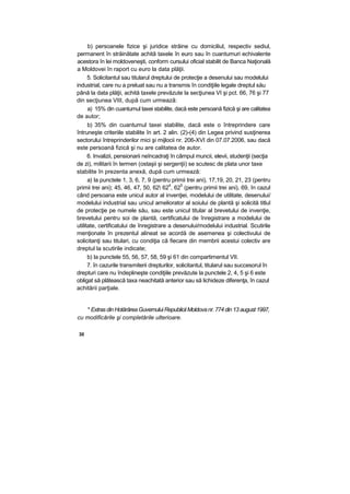 b) persoanele fizice şi juridice străine cu domiciliul, respectiv sediul,
permanent în străinătate achită taxele în euro sau în cuantumuri echivalente
acestora în lei moldoveneşti, conform cursului oficial stabilit de Banca Naţională
a Moldovei în raport cu euro la data plăţii.
5. Solicitantul sau titularul dreptului de protecţie a desenului sau modelului
industrial, care nu a preluat sau nu a transmis în condiţiile legale dreptul său
până la data plăţii, achită taxele prevăzute la secţiunea VI şi pct. 66, 76 şi 77
din secţiunea VIII, după cum urmează:
a) 15% din cuantumul taxei stabilite, dacă este persoană fizică şi are calitatea
de autor;
b) 35% din cuantumul taxei stabilite, dacă este o întreprindere care
întruneşte criteriile stabilite în art. 2 alin. (2)-(4) din Legea privind susţinerea
sectorului întreprinderilor mici şi mijlocii nr. 206-XVI din 07.07.2006, sau dacă
este persoană fizică şi nu are calitatea de autor.
6. Invalizii, pensionarii neîncadraţi în câmpul muncii, elevii, studenţii (secţia
de zi), militarii în termen (ostaşii şi sergenţii) se scutesc de plata unor taxe
stabilite în prezenta anexă, după cum urmează:
a) la punctele 1, 3, 6, 7, 9 (pentru primii trei ani), 17,19, 20, 21, 23 (pentru
primii trei ani); 45, 46, 47, 50, 62 62
4
, 62
5
(pentru primii trei ani), 69, în cazul
când persoana este unicul autor al invenţiei, modelului de utilitate, desenului/
modelului industrial sau unicul ameliorator al soiului de plantă şi solicită titlul
de protecţie pe numele său, sau este unicul titular al brevetului de invenţie,
brevetului pentru soi de plantă, certificatului de înregistrare a modelului de
utilitate, certificatului de înregistrare a desenului/modelului industrial. Scutirile
menţionate în prezentul alineat se acordă de asemenea şi colectivului de
solicitanţi sau titulari, cu condiţia că fiecare din membrii acestui colectiv are
dreptul la scutirile indicate;
b) la punctele 55, 56, 57, 58, 59 şi 61 din compartimentul VII.
7. în cazurile transmiterii drepturilor, solicitantul, titularul sau succesorul în
drepturi care nu îndeplineşte condiţiile prevăzute la punctele 2, 4, 5 şi 6 este
obligat să plătească taxa neachitată anterior sau să lichideze diferenţa, în cazul
achitării parţiale.
* Extras din HotărâreaGuvernului Republicii Moldovanr.774 din 13 august 1997,
cu modificările şi completările ulterioare.
30
 