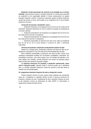 Drepturile morale (personale) ale autorului sunt protejate pe un termen
nelimitat. După decesul autorului, protecţia drepturilor lui morale este exercitată
de moştenitori şi de organizaţiile abilitate în modul corespunzător să asigure
protecţia drepturilor autorilor. Asemenea organizaţii asigură protecţia drepturilor
morale ale autorilor şi atunci când aceştia nu au moştenitori sau în cazul stingerii
dreptului lor de autor.
Termenele de protecţie a drepturilor conexe
• Drepturile interpretului se protejează timp de 50 de ani de la data primei
interpretări. Drepturile interpretului la nume şi dreptul la reputaţie se protejează pe
un termen nelimitat.
• Drepturile producătorului de fonograme se protejează timp de 50 de ani
de la data primei imprimări a fonogramei.
• Drepturile producătorului de videograme se protejează timp de 50 de ani
de la data primei imprimări a videogramei.
• Drepturile organizaţiilor de difuziune prin eter şi prin cablu se protejează
timp de 50 de ani de la prima difuzare a emisiunii de către o asemenea
organizaţie.
Termenul de protecţie a drepturilor producătorilor bazelor de date
Dreptul de a extrage şi/sau reutilizarea conţinutul unei baze de date se pro-
tejează pe o perioadă de 15 ani din data când a fost finalizată baza de date.
Orice modificare substanţială a conţinutului unei baze de date, inclusiv orice
modificare substanţială rezultând din acumularea completărilor, eliminărilor sau
schimbărilor succesive, care indică asupra unei noi investiţii semnificative, eva-
luate calitativ sau cantitativ, permite atribuirea unui termen de protecţie propriu
bazei de date care rezultă din această investiţie.
La expirarea termenului de protecţie a drepturilor patrimoniale, opera
intră în domeniul public. Operele intrate în domeniul public pot fi valorificate
liber, cu condiţia respectării drepturilor morale ale autorilor şi ale altor titulari şi
achitării unei remuneraţii legale.
III. înregistrarea obiectelor dreptului de autor şi drepturilor conexe
Titularul dreptului exclusiv de autor asupra operei publicate sau nepublicate
poate să o înregistreze în registrele oficiale de stat în decursul termenului de
protecţie a dreptului de autor. înregistrarea de stat a obiectelor dreptului de autor
şi ale drepturilor conexe se efectuează de către AGEPI în conformitate cu
regulamentul aprobat de către Guvern.
14
 