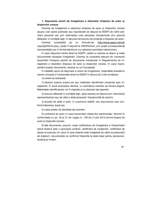 1. Depunerea cererii de înregistrare a obiectelor dreptului de autor şi
drepturilor conexe
Cererea de înregistrare a obiectului dreptului de autor şi drepturilor conexe
asupra unei opere publicate sau nepublicate se depune la AGEPI de către soli-
citant personal sau prin intermediul unei persoane împuternicite prin procură
eliberată, în condiţiile legii, în decursul termenului de protecţie a dreptului de autor.
Cererea completată pe un formular-tip (http://www.agepi.md/md/
copyright/forms.php), poate fi depusă la AGEPhdirect, prin poştă (corespondenţă
recomandată) sau în format electronic (cu aplicarea semnăturii electronice).
în cazul depunerii cererii direct la AGEPI, odată cu cererea se depun şi toate
documentele necesare înregistrării. Cererea se consideră depusă din momentul
prezentării întregului pachet de documente menţionate în Regulamentul de în-
registrare a obiectelor dreptului de autor şi drepturilor conexe. în cazul nepre-
zentării acestor documente, cererea nu va fi acceptată.
în celelalte cazuri de depunere a cererii de înregistrare, materialele anexate la
cerere urmează a fi prezentate direct la AGEPI în decurs de 3 zile lucrătoare.
La cerere se anexează:
1) obiectul (opera) propriu-zis sau materialul identificator prezentat spre în-
registrare, în două exemplare identice, cu semnătura autorilor pe fiecare pagină.
Materialele identificatoare vor fi originale şi nu descrieri ale operelor;
2) procura eliberată în condiţiile legii, dacă cererea se depune prin intermediul
reprezentantului sau de către o terţă persoană, împuternicită de autor(i);
3) dovada de plată a taxei, în cuantumul stabilit, sau documentul care con-
firmă înlesnirea, după caz;
4) copia actelor de identitate ale autorilor;
5) contractul de autor în cazul transmiterii drepturilor patrimoniale, întocmit în
conformitate cu art. 30 şi 31 din Legea nr. 139 din 2 iulie 2010 privind dreptul de
autor şi drepturile conexe;
6) alte documente, precum: copia certificatului de înregistrare a întreprinderii
(dacă titularul este o persoană juridică), certificatul de moştenitor, certificatul de
deces al autorului (în cazul în care obiectul este înregistrat de către succesorul(ii)
de drepturi), documentele ce confirmă înlesnirile la plata taxei pentru pensionari,
studenţi şi invalizi.
15
 