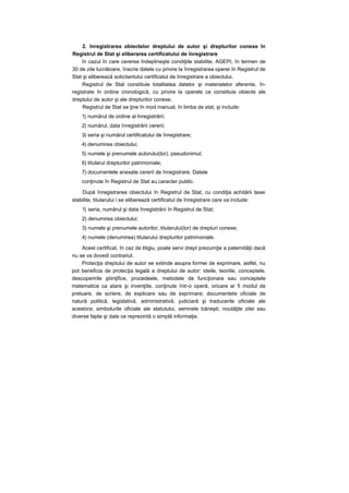 2. înregistrarea obiectelor dreptului de autor şi drepturilor conexe în
Registrul de Stat şi eliberarea certificatului de înregistrare
în cazul în care cererea îndeplineşte condiţiile stabilite, AGEPI, în termen de
30 de zile lucrătoare, înscrie datele cu privire la înregistrarea operei în Registrul de
Stat şi eliberează solicitantului certificatul de înregistrare a obiectului.
Registrul de Stat constituie totalitatea datelor şi materialelor aferente, în-
registrate în ordine cronologică, cu privire la operele ce constituie obiecte ale
dreptului de autor şi ale drepturilor conexe.
Registrul de Stat se ţine în mod manual, în limba de stat, şi include:
1) numărul de ordine al înregistrării;
2) numărul, data înregistrării cererii;
3) seria şi numărul certificatului de înregistrare;
4) denumirea obiectului;
5) numele şi prenumele autorului(lor), pseudonimul;
6) titularul drepturilor patrimoniale;
7) documentele anexate cererii de înregistrare. Datele
conţinute în Registrul de Stat au caracter public.
După înregistrarea obiectului în Registrul de Stat, cu condiţia achitării taxei
stabilite, titularului i se eliberează certificatul de înregistrare care va include:
1) seria, numărul şi data înregistrării în Registrul de Stat;
2) denumirea obiectului;
3) numele şi prenumele autorilor, titularului(lor) de drepturi conexe;
4) numele (denumirea) titularului drepturilor patrimoniale.
Acest certificat, în caz de litigiu, poate servi drept prezumţie a paternităţii dacă
nu se va dovedi contrariul.
Protecţia dreptului de autor se extinde asupra formei de exprimare, astfel, nu
pot beneficia de protecţia legală a dreptului de autor: ideile, teoriile, conceptele,
descoperirile ştiinţifice, procedeele, metodele de funcţionare sau conceptele
matematice ca atare şi invenţiile, conţinute într-o operă, oricare ar fi modul de
preluare, de scriere, de explicare sau de exprimare; documentele oficiale de
natură politică, legislativă, administrativă, judiciară şi traducerile oficiale ale
acestora; simbolurile oficiale ale statutului, semnele băneşti; noutăţile zilei sau
diverse fapte şi date ce reprezintă o simplă informaţie.
 