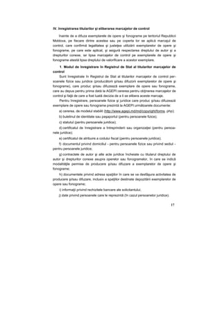 IV. înregistrarea titularilor şi eliberarea marcajelor de control
înainte de a difuza exemplarele de opere şi fonograme pe teritoriul Republicii
Moldova, pe fiecare dintre acestea sau pe coperta lor se aplică marcajul de
control, care confirmă legalitatea şi justeţea utilizării exemplarelor de opere şi
fonograme, pe care este aplicat, şi asigură respectarea dreptului de autor şi a
drepturilor conexe, iar lipsa marcajelor de control pe exemplarele de opere şi
fonograme atestă lipsa dreptului de valorificare a acestor exemplare.
1. Modul de înregistrare în Registrul de Stat al titularilor marcajelor de
control
Sunt înregistrate în Registrul de Stat al titularilor marcajelor de control per-
soanele fizice sau juridice (producătorii şi/sau difuzorii exemplarelor de opere şi
fonograme), care produc şi/sau difuzează exemplare de opere sau fonograme,
care au depus pentru prima dată la AGEPI cererea pentru obţinerea marcajelor de
control şi faţă de care a fost luată decizia de a li se elibera aceste marcaje.
Pentru înregistrare, persoanele fizice şi juridice care produc şi/sau difuzează
exemplare de opere sau fonograme prezintă la AGEPI următoarele documente:
a) cererea, de modelul stabilit (http://www.agepi.md/md/copyright/forms. php);
b) buletinul de identitate sau paşaportul (pentru persoanele fizice);
c) statutul (pentru persoanele juridice);
d) certificatul de înregistrare a întreprinderii sau organizaţiei (pentru persoa-
nele juridice);
e) certificatul de atribuire a codului fiscal (pentru persoanele juridice);
f) documentul privind domiciliul - pentru persoanele fizice sau privind sediul -
pentru persoanele juridice;
g) contractele de autor şi alte acte juridice încheiate cu titularul dreptului de
autor şi drepturilor conexe asupra operelor sau fonogramelor, în care se indică
modalităţile permise de producere şi/sau difuzare a exemplarelor de opere şi
fonograme;
h) documentele privind adresa spaţiilor în care se va desfăşura activitatea de
producere şi/sau difuzare, inclusiv a spaţiilor destinate depozitării exemplarelor de
opere sau fonograme;
i) informaţii privind rechizitele bancare ale solicitantului;
j) date privind persoanele care le reprezintă (în cazul persoanelor juridice).
17
 