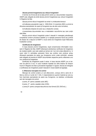 Decizia privind înregistrarea sau refuzul înregistrării
în termen de 30 de zile de la data primirii cererii şi a documentelor respective,
AGEPI este obligată să emită decizia privind înregistrarea sau refuzul înregistrării
în Registrul de Stat.
Decizia privind refuzul înregistrării se emite în următoarele temeiuri:
a) încălcarea prevederilor Legii nr. 1459-XVdin 14 noiembrie 2002 cu privire la
difuzarea exemplarelor de opere şi fonograme sau ale altor acte normative;
b) încălcarea dreptului de autor sau a drepturilor conexe;
c) prezentarea documentelor sau a materialelor neconforme sau care conţin
date false.
Decizia privind refuzul înregistrării poate fi atacată în instanţele judecătoreşti
competente conform procedurii stabilite şi nu lipseşte persoana fizică sau juridică
de dreptul de a depune la AGEPI o nouă cerere de înregistrare după înlăturarea
încălcărilor comise.
Certificatul de înregistrare
în baza deciziei privind înregistrarea, după consemnarea informaţiilor nece-
sare în Registrul de Stat, AGEPI eliberează solicitantului certificatul de înregistrare
de modelul stabilit, care este valabil pe termen de 3 ani de la data eliberării lui. în
cazul când în activitatea persoanei fizice sau juridice care produce şi/sau
difuzează exemplare de opere sau fonograme survin unele schimbări, aceasta
este obligată să prezinte la AGEPI documentele respective pentru eliberarea unui
nou certificat de înregistrare.
Certificatul de înregistrare poate fi retras, în baza deciziei AGEPI, pe un ter-
men de până la 3 luni, în cazul încălcării repetate de către titularul de drepturi
înscris în Registrul de Stat a prevederilor legislaţiei în vigoare. Decizia de retragere
a certificatului de înregistrare poate fi atacată în modul stabilit de legislaţie.
2. Eliberarea marcajelor de control
Marcajul de control conţine un cod alfanumeric, compus dintr-o serie din 2
litere şi dintr-un număr din 7 cifre. în dependenţă de suportul material pe care au
fost imprimate exemplarele de opere sau fonograme, se stabilesc următoarele
serii ale marcajelor de control:
a) seria „A"- pentru casetele audio (MC);
b) seria „V" - pentru casetele video (VHS);
c) seria„D"- pentru compact-discurile de orice format (CD, DVD etc.).
18
 