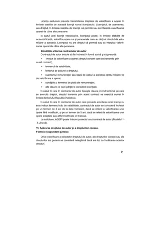 Licenţa exclusivă prevede transmiterea dreptului de valorificare a operei în
limitele stabilite de această licenţă numai licenţiatului. Licenţiatul, de asemenea,
are dreptul, în limitele stabilite de licenţă, să permită sau să interzică valorificarea
operei de către alte persoane.
în cazul unei licenţe neexclusive, licenţiatul poate, în limitele stabilite de
această licenţă, valorifica opera ca şi persoanele care au obţinut dreptul de valo-
rificare a acesteia. Licenţiatul nu are dreptul să permită sau să interzică valorifi-
carea operei de către alte persoane.
Condiţiile şi forma contractului de autor
Contractul de autor trebuie să fie încheiat în formă scrisă şi să prevadă:
> modul de valorificare a operei (dreptul concret care se transmite prin
acest contract),
> termenul de valabilitate,
> teritoriul de acţiune a dreptului,
> cuantumul remuneraţiei sau baza de calcul a acesteia pentru fiecare tip
de valorificare a operei,
> condiţiile şi termenul de plată ale remuneraţiei,
> alte clauze pe care părţile le consideră esenţiale.
în cazul în care în contractul de autor lipseşte clauza privind teritoriul pe care
se exercită dreptul, dreptul transmis prin acest contract se exercită numai în
limitele teritoriului Republicii Moldova.
în cazul în care în contractul de autor care prevede acordarea unei licenţe nu
este indicat termenul său de valabilitate, contractul de autor se consideră încheiat
pe un termen de 3 ani de la data încheierii, dacă se referă la valorificarea unei
opere fără modificări, şi pe un termen de 5 ani, dacă se referă la valorificarea unei
opere adaptate sau altfel modificate ori traduse.
La solicitare, AGEPI poate întocmi proiectul unui contract de autor (Modelul 1-
3, Anexă).
VI. Apărarea dreptului de autor şi a drepturilor conexe.
Formele răspunderii juridice
Orice valorificare a obiectelor dreptului de autor, ale drepturilor conexe sau ale
drepturilor sui generis se consideră nelegitimă dacă are loc cu încălcarea acestor
drepturi.
21
 