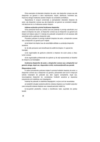 Orice exemplar al obiectelor dreptului de autor, ale drepturilor conexe sau ale
drepturilor sui generis a cărui reproducere, import, distribuire, închiriere sau
împrumut atrage încălcarea acestor drepturi se consideră contrafăcut.
Depozitarea în scopuri comerciale a exemplarelor obiectelor dreptului de
autor, ale drepturilor conexe sau ale drepturilor sui generis se consideră nelegiti-
mă dacă are loc cu încălcarea acestor drepturi.
Iniţierea acţiunilor privind încălcarea drepturilor
Orice persoană fizică sau juridică care are pretenţii în privinţa valorificării unui
obiect al dreptului de autor, al drepturilor conexe sau al drepturilor sui generis are
dreptul să iniţieze acţiuni în instanţa de judecată competentă ori să sesizeze altă
autoritate pentru apărarea drepturilor sale.
Proceduri judiciare în privinţa încălcării dreptului de autor, a drepturilor conexe
sau a drepturilor sui generis pot fi iniţiate:
a) de titularii de drepturi sau de autorităţile abilitate cu protecţia drepturilor
acestora;
b) de alte persoane care beneficiază de astfel de drepturi, în special de
licenţiaţi;
c) de organizaţiile de gestiune colectivă a dreptului de autor şi/sau a drep-
turilor conexe;
d) de organizaţiile profesionale de apărare şi de alţi reprezentanţi ai titularilor
de drepturi şi ai licenţiaţilor.
încălcarea drepturilor de autor, a drepturilor conexe sau a drepturilor sui
generis atrage, după caz, răspundere civilă, contravenţionafâ sau penală.
Răspunderea civilă
în cadrul procedurilor judiciare iniţiate în privinţa încălcării dreptului de autor, a
drepturilor conexe sau a drepturilor sui generis, persoanele care sunt în drept pot
solicita instanţelor de judecată sau altor organe competente, după caz,
recunoaşterea drepturilor lor, constatarea încălcării acestora şi repararea
prejudiciului prin stabilirea unor despăgubiri.
Instanţa de judecată, la stabilirea despăgubirii, va ţine cont de necesitatea:
a) restabilirii situaţiei existente până la violarea dreptului şi a încetării acţiunilor
care comportă violarea dreptului sau creează pericolul violării lui;
b) recuperării pierderilor, inclusiv a beneficiului ratat, suportate de partea
lezată;
22
 