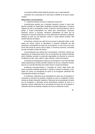 c) perceperii profitului obţinut ilegal de persoana care a violat drepturile;
d) achitării unei compensaţii de la 500 până la 500000 de lei pentru dreptul
încălcat.
Răspunderea contravenţionala
S încălcarea dreptului de autor şi a drepturilor conexe prin:
a) reproducerea operelor sau a obiectelor drepturilor conexe în cadrul des-
făşurării activităţii de întreprinzător tangenţiale activităţii intelectuale în domeniul
dreptului de autor şi al drepturilor conexe, în special în domeniul literaturii, artei şi
ştiinţei, în scopul comercializării sau oferirii spre comercializare, importului,
exportului, precum şi stocarea, transportul exemplarelor de opere sau de
fonograme în scopurile menţionate, sau orice altă formă de valorificare a obiectelor
dreptului de autor sau ale drepturilor conexe în scopul obţinerii profitului, fără
acordul titularului de drepturi;
b) închirierea, schimbul sau altă formă de punere la dispoziţia terţilor cu titlu
gratuit sau oneros, precum şi depozitarea în scopurile menţionate sau altă
valorificare a exemplarelor de opere sau de fonograme, în orice mod şi sub orice
formă, fără marcaj de control şi fără a deţine, în momentul controlului, contractele
de autor încheiate cu titularii de drepturi;
c) comercializarea sau oferirea spre comercializare, închirierea, importul sau
depozitarea de echipamente tehnice sau de componente ale acestora destinate
pentru facilitarea accesului la emisiunile organizaţiilor de difuziune ce comunică
condiţionat prin eter, cablu, satelit în regim interactiv, inclusiv prin Internet;
d) indicarea pe exemplarele de opere sau de fonograme a unei informaţii false
despre apartenenţa şi limitele exercitării dreptului de autor şi a drepturilor conexe,
precum şi a unei alte informaţii care-l poate induce în eroare pe beneficiar;
e) aplicarea necorespunzătoare a marcajelor de control, altele decât cele
pentru suporturile materiale specificate în anexele la cererea de eliberare a mar-
cajelor de control, pe exemplarele de operă ori de fonograme valorificate fără
consimţământul titularului de drepturi;
f) modificarea, înlăturarea de pe exemplarele de opere sau de fonograme a
simbolurilor şi semnelor de protecţie a dreptului de autor şi a drepturilor conexe,
indicate de titularul drepturilor respective; înlăturarea de pe exemplarele de opere
sau de fonograme a informaţiei privind administrarea dreptului de autor şi a
drepturilor conexe; înlăturarea de pe exemplarele de opere sau de fonograme a
mijloacelor tehnice de protecţie a dreptului de autor şi a drepturilor conexe;
23
 