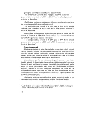 g) însuşirea paternităţii ori constrângerea la copaternitate:
-♦ se sancţionează cu amendă de la 1600 până la 2000 de lei, aplicată
persoanei fizice, cu amendă de la 4000 până la 5000 de lei, aplicată persoanei
cu funcţie de răspundere.
•/ Falsificarea, producerea, distrugerea, utilizarea, depozitarea,transportarea
sau comercializarea ilicită a marcajelor de control:
-* se sancţionează cu amendă de la 2000 până la 2400 de lei, aplicată
persoanei fizice, cu amendă de la 5000 până la 6000 de lei, aplicată persoanei cu
funcţie de răspundere.
S Distrugerea din neglijenţă a originalului operei ştiinţifice, literare, de artă
plastică, de sculptură, de arhitectură, a manuscrisului sau a variantei definitive a
originalului fonogramei sau al operei audiovizuale:
-» se sancţionează cu amendă de la 2400 până la 3000 de lei, aplicată
persoanei fizice, cu amendă de la 6000 până la 7000 de lei, aplicată persoanei cu
funcţie de răspundere.
1
Răspunderea penală
S încălcarea dreptului de autor şi a drepturilor conexe, dacă este în proporţii
mari (se consideră proporţii mari valoarea bunurilor sustrase, dobândite, primite,
fabricate, distruse, utilizate, transportate, păstrate, comercializate, trecute peste
frontiera vamală de o persoană sau de un grup de persoane care, la momentul
săvârşirii infracţiunii, depăşeşte 50 000 de lei), săvârşită prin:
a) reproducerea operelor sau a obiectelor drepturilor conexe în cadrul des-
făşurării activităţii de întreprinzător tangenţiale activităţii intelectuale în domeniul
dreptului de autor şi al drepturilor conexe, în special în domeniul literaturii, artei şi
ştiinţei, în scopul comercializării sau oferirii spre comercializare, importului,
exportului, precum şi stocarea, transportul exemplarelor de opere sau de
fonograme în scopurile menţionate, sau orice altă formă de valorificare a obiec-
telor dreptului de autor sau ale drepturilor conexe în scopul obţinerii profitului, fără
acordul titularului de drepturi;
b) închirierea, schimbul sau altă formă de punere la dispoziţia terţilor cu titlu
gratuit sau oneros, precum şi depozitarea în scopurile menţionate sau altă
1
Art. 96 din Codul contravenţional al Republicii Moldova nr. 218/24.10.2008, modificat prin
Legea nr. 115 din 23.06.2011, în vigoare din 05.08.2011
24
 