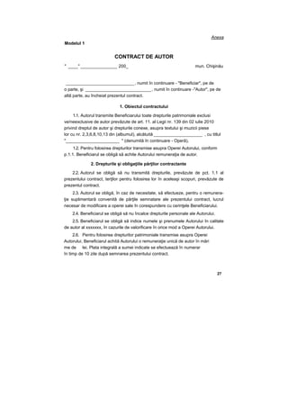 Anexa
Modelul 1
CONTRACT DE AUTOR
" ____" _______________ 200_ mun. Chişinău
____________________________ , numit în continuare - "Beneficiar", pe de
o parte, şi ___________________________, numit în continuare -"Autor", pe de
altă parte, au încheiat prezentul contract.
1. Obiectul contractului
1.1. Autorul transmite Beneficiarului toate drepturile patrimoniale exclusi
ve/neexclusive de autor prevăzute de art. 11. al Legii nr. 139 din 02 iulie 2010
privind dreptul de autor şi drepturile conexe, asupra textului şi muzicii piese
lor cu nr. 2,3,6,8,10,13 din (albumul), alcătuită ____________________ , cu titlul
"______________________ " (denumită în continuare - Operă),
1.2. Pentru folosirea drepturilor transmise asupra Operei Autorului, conform
p.1.1. Beneficiarul se obligă să achite Autorului remuneraţia de autor.
2. Drepturile şi obligaţiile părţilor contractante
2.2. Autorul se obligă să nu transmită drepturile, prevăzute de pct. 1.1 al
prezentului contract, terţilor pentru folosirea lor în aceleaşi scopuri, prevăzute de
prezentul contract.
2.3. Autorul se obligă, în caz de necesitate, să efectueze, pentru o remunera-
ţie suplimentară convenită de părţile semnatare ale prezentului contract, lucrul
necesar de modificare a operei sale în corespundere cu cerinţele Beneficiarului.
2.4. Beneficiarul se obligă să nu încalce drepturile personale ale Autorului.
2.5. Beneficiarul se obligă să indice numele şi prenumele Autorului în calitate
de autor al xxxxxxx, în cazurile de valorificare în orice mod a Operei Autorului.
2.6. Pentru folosirea drepturilor patrimoniale transmise asupra Operei
Autorului, Beneficiarul achită Autorului o remuneraţie unică de autor în mări
me de lei. Plata integrală a sumei indicate se efectuează în numerar
în timp de 10 zile după semnarea prezentului contract.
27
 